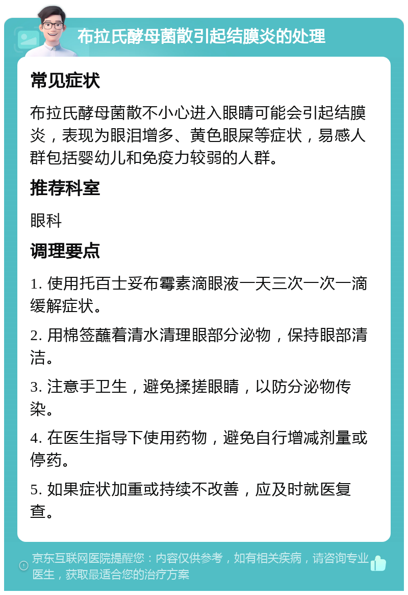 布拉氏酵母菌散引起结膜炎的处理 常见症状 布拉氏酵母菌散不小心进入眼睛可能会引起结膜炎，表现为眼泪增多、黄色眼屎等症状，易感人群包括婴幼儿和免疫力较弱的人群。 推荐科室 眼科 调理要点 1. 使用托百士妥布霉素滴眼液一天三次一次一滴缓解症状。 2. 用棉签蘸着清水清理眼部分泌物，保持眼部清洁。 3. 注意手卫生，避免揉搓眼睛，以防分泌物传染。 4. 在医生指导下使用药物，避免自行增减剂量或停药。 5. 如果症状加重或持续不改善，应及时就医复查。