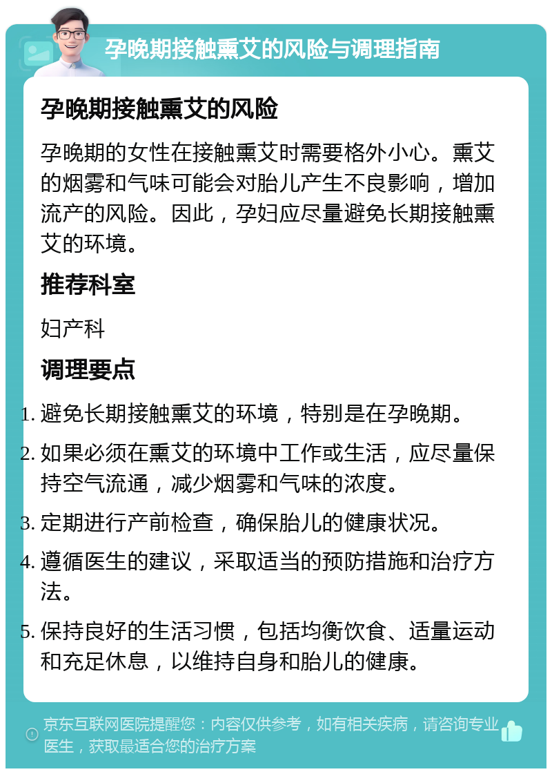 孕晚期接触熏艾的风险与调理指南 孕晚期接触熏艾的风险 孕晚期的女性在接触熏艾时需要格外小心。熏艾的烟雾和气味可能会对胎儿产生不良影响，增加流产的风险。因此，孕妇应尽量避免长期接触熏艾的环境。 推荐科室 妇产科 调理要点 避免长期接触熏艾的环境，特别是在孕晚期。 如果必须在熏艾的环境中工作或生活，应尽量保持空气流通，减少烟雾和气味的浓度。 定期进行产前检查，确保胎儿的健康状况。 遵循医生的建议，采取适当的预防措施和治疗方法。 保持良好的生活习惯，包括均衡饮食、适量运动和充足休息，以维持自身和胎儿的健康。