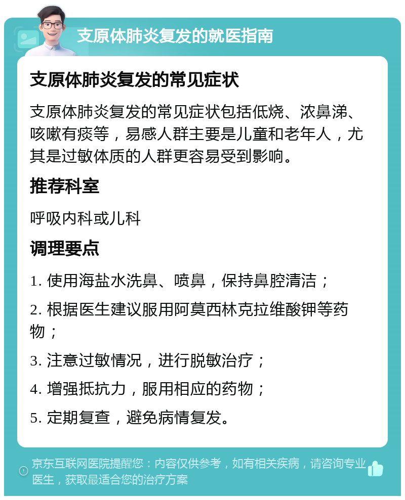 支原体肺炎复发的就医指南 支原体肺炎复发的常见症状 支原体肺炎复发的常见症状包括低烧、浓鼻涕、咳嗽有痰等，易感人群主要是儿童和老年人，尤其是过敏体质的人群更容易受到影响。 推荐科室 呼吸内科或儿科 调理要点 1. 使用海盐水洗鼻、喷鼻，保持鼻腔清洁； 2. 根据医生建议服用阿莫西林克拉维酸钾等药物； 3. 注意过敏情况，进行脱敏治疗； 4. 增强抵抗力，服用相应的药物； 5. 定期复查，避免病情复发。