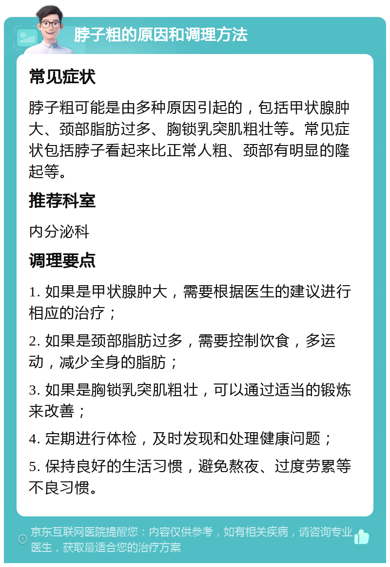 脖子粗的原因和调理方法 常见症状 脖子粗可能是由多种原因引起的，包括甲状腺肿大、颈部脂肪过多、胸锁乳突肌粗壮等。常见症状包括脖子看起来比正常人粗、颈部有明显的隆起等。 推荐科室 内分泌科 调理要点 1. 如果是甲状腺肿大，需要根据医生的建议进行相应的治疗； 2. 如果是颈部脂肪过多，需要控制饮食，多运动，减少全身的脂肪； 3. 如果是胸锁乳突肌粗壮，可以通过适当的锻炼来改善； 4. 定期进行体检，及时发现和处理健康问题； 5. 保持良好的生活习惯，避免熬夜、过度劳累等不良习惯。