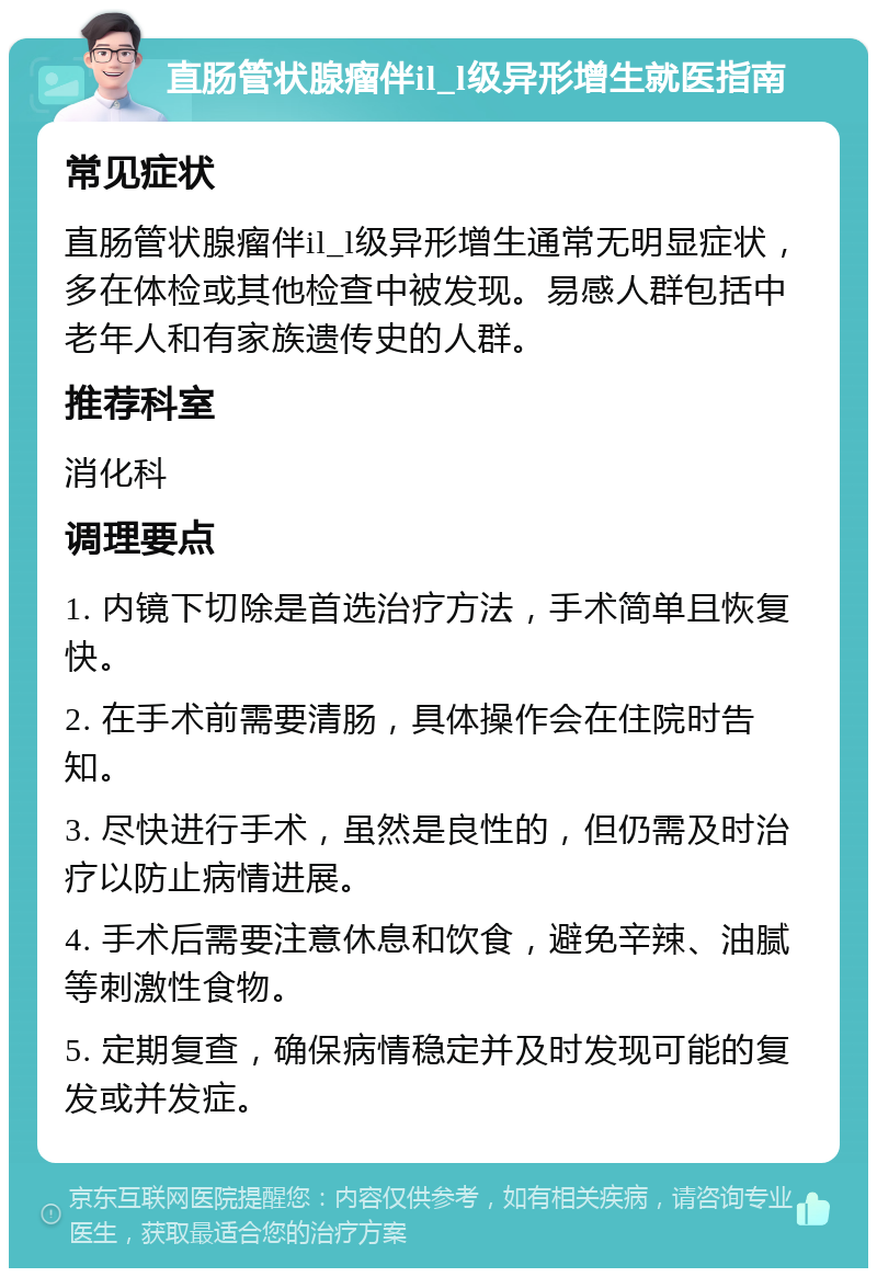 直肠管状腺瘤伴il_l级异形增生就医指南 常见症状 直肠管状腺瘤伴il_l级异形增生通常无明显症状，多在体检或其他检查中被发现。易感人群包括中老年人和有家族遗传史的人群。 推荐科室 消化科 调理要点 1. 内镜下切除是首选治疗方法，手术简单且恢复快。 2. 在手术前需要清肠，具体操作会在住院时告知。 3. 尽快进行手术，虽然是良性的，但仍需及时治疗以防止病情进展。 4. 手术后需要注意休息和饮食，避免辛辣、油腻等刺激性食物。 5. 定期复查，确保病情稳定并及时发现可能的复发或并发症。