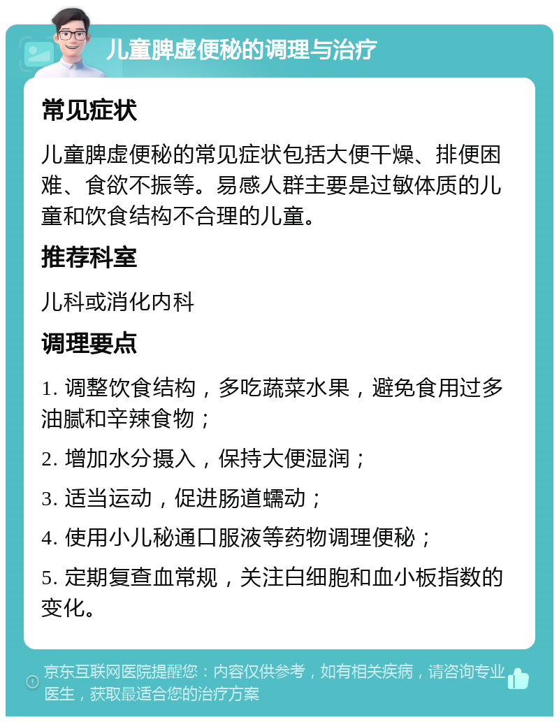 儿童脾虚便秘的调理与治疗 常见症状 儿童脾虚便秘的常见症状包括大便干燥、排便困难、食欲不振等。易感人群主要是过敏体质的儿童和饮食结构不合理的儿童。 推荐科室 儿科或消化内科 调理要点 1. 调整饮食结构，多吃蔬菜水果，避免食用过多油腻和辛辣食物； 2. 增加水分摄入，保持大便湿润； 3. 适当运动，促进肠道蠕动； 4. 使用小儿秘通口服液等药物调理便秘； 5. 定期复查血常规，关注白细胞和血小板指数的变化。