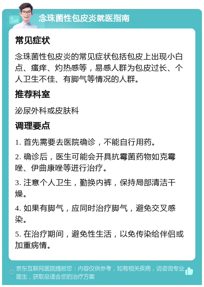 念珠菌性包皮炎就医指南 常见症状 念珠菌性包皮炎的常见症状包括包皮上出现小白点、瘙痒、灼热感等，易感人群为包皮过长、个人卫生不佳、有脚气等情况的人群。 推荐科室 泌尿外科或皮肤科 调理要点 1. 首先需要去医院确诊，不能自行用药。 2. 确诊后，医生可能会开具抗霉菌药物如克霉唑、伊曲康唑等进行治疗。 3. 注意个人卫生，勤换内裤，保持局部清洁干燥。 4. 如果有脚气，应同时治疗脚气，避免交叉感染。 5. 在治疗期间，避免性生活，以免传染给伴侣或加重病情。