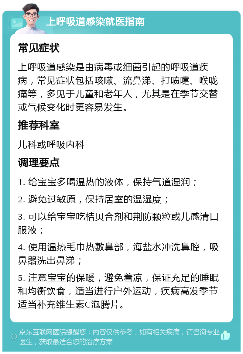 上呼吸道感染就医指南 常见症状 上呼吸道感染是由病毒或细菌引起的呼吸道疾病，常见症状包括咳嗽、流鼻涕、打喷嚏、喉咙痛等，多见于儿童和老年人，尤其是在季节交替或气候变化时更容易发生。 推荐科室 儿科或呼吸内科 调理要点 1. 给宝宝多喝温热的液体，保持气道湿润； 2. 避免过敏原，保持居室的温湿度； 3. 可以给宝宝吃桔贝合剂和荆防颗粒或儿感清口服液； 4. 使用温热毛巾热敷鼻部，海盐水冲洗鼻腔，吸鼻器洗出鼻涕； 5. 注意宝宝的保暖，避免着凉，保证充足的睡眠和均衡饮食，适当进行户外运动，疾病高发季节适当补充维生素C泡腾片。