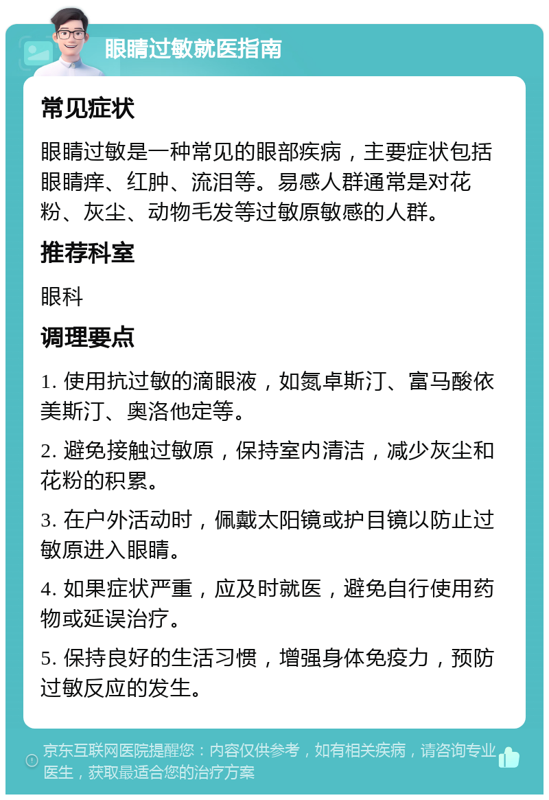 眼睛过敏就医指南 常见症状 眼睛过敏是一种常见的眼部疾病，主要症状包括眼睛痒、红肿、流泪等。易感人群通常是对花粉、灰尘、动物毛发等过敏原敏感的人群。 推荐科室 眼科 调理要点 1. 使用抗过敏的滴眼液，如氮卓斯汀、富马酸依美斯汀、奥洛他定等。 2. 避免接触过敏原，保持室内清洁，减少灰尘和花粉的积累。 3. 在户外活动时，佩戴太阳镜或护目镜以防止过敏原进入眼睛。 4. 如果症状严重，应及时就医，避免自行使用药物或延误治疗。 5. 保持良好的生活习惯，增强身体免疫力，预防过敏反应的发生。