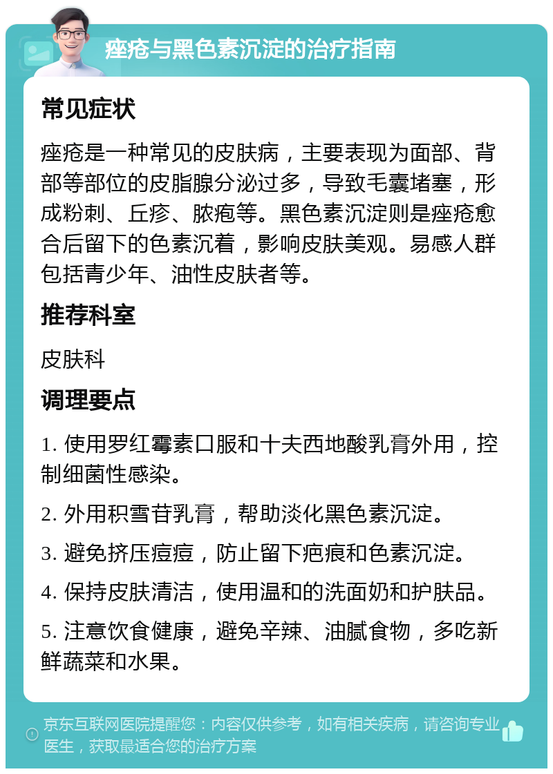 痤疮与黑色素沉淀的治疗指南 常见症状 痤疮是一种常见的皮肤病，主要表现为面部、背部等部位的皮脂腺分泌过多，导致毛囊堵塞，形成粉刺、丘疹、脓疱等。黑色素沉淀则是痤疮愈合后留下的色素沉着，影响皮肤美观。易感人群包括青少年、油性皮肤者等。 推荐科室 皮肤科 调理要点 1. 使用罗红霉素口服和十夫西地酸乳膏外用，控制细菌性感染。 2. 外用积雪苷乳膏，帮助淡化黑色素沉淀。 3. 避免挤压痘痘，防止留下疤痕和色素沉淀。 4. 保持皮肤清洁，使用温和的洗面奶和护肤品。 5. 注意饮食健康，避免辛辣、油腻食物，多吃新鲜蔬菜和水果。