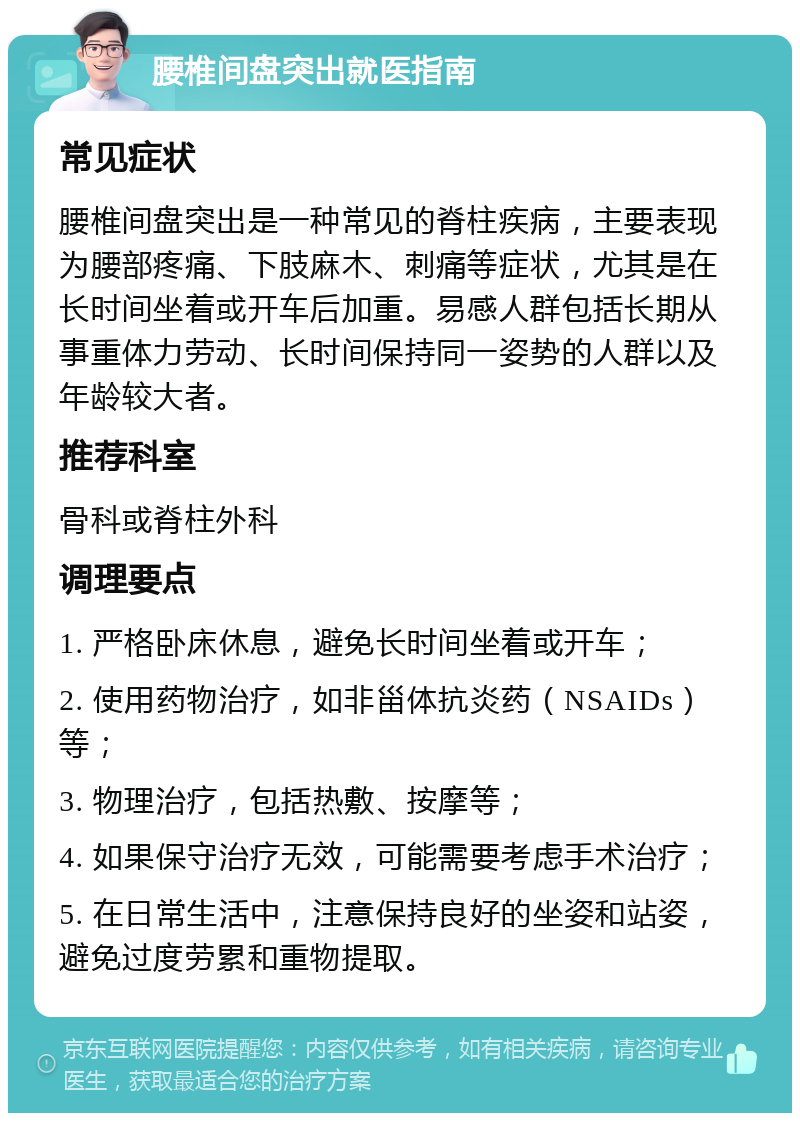 腰椎间盘突出就医指南 常见症状 腰椎间盘突出是一种常见的脊柱疾病，主要表现为腰部疼痛、下肢麻木、刺痛等症状，尤其是在长时间坐着或开车后加重。易感人群包括长期从事重体力劳动、长时间保持同一姿势的人群以及年龄较大者。 推荐科室 骨科或脊柱外科 调理要点 1. 严格卧床休息，避免长时间坐着或开车； 2. 使用药物治疗，如非甾体抗炎药（NSAIDs）等； 3. 物理治疗，包括热敷、按摩等； 4. 如果保守治疗无效，可能需要考虑手术治疗； 5. 在日常生活中，注意保持良好的坐姿和站姿，避免过度劳累和重物提取。