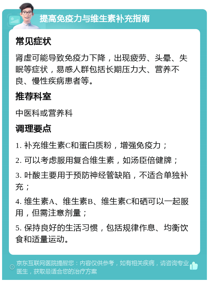 提高免疫力与维生素补充指南 常见症状 肾虚可能导致免疫力下降，出现疲劳、头晕、失眠等症状，易感人群包括长期压力大、营养不良、慢性疾病患者等。 推荐科室 中医科或营养科 调理要点 1. 补充维生素C和蛋白质粉，增强免疫力； 2. 可以考虑服用复合维生素，如汤臣倍健牌； 3. 叶酸主要用于预防神经管缺陷，不适合单独补充； 4. 维生素A、维生素B、维生素C和硒可以一起服用，但需注意剂量； 5. 保持良好的生活习惯，包括规律作息、均衡饮食和适量运动。