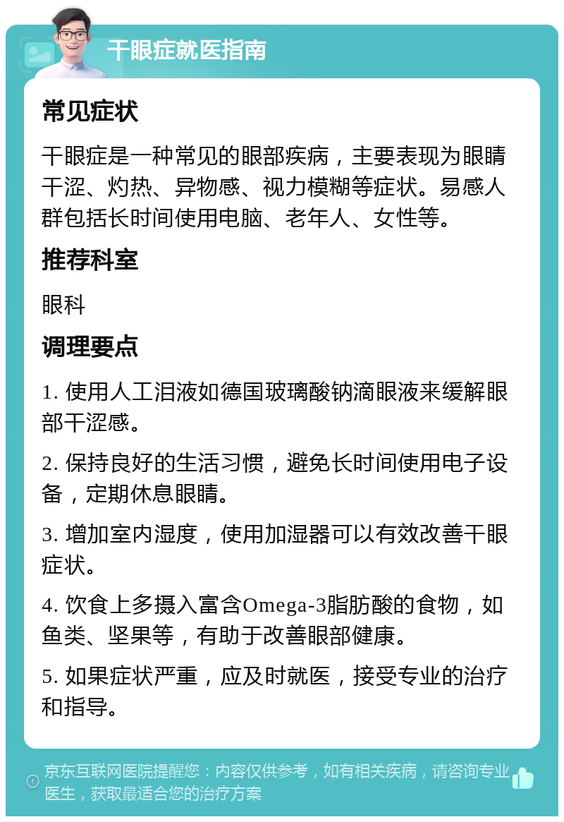 干眼症就医指南 常见症状 干眼症是一种常见的眼部疾病，主要表现为眼睛干涩、灼热、异物感、视力模糊等症状。易感人群包括长时间使用电脑、老年人、女性等。 推荐科室 眼科 调理要点 1. 使用人工泪液如德国玻璃酸钠滴眼液来缓解眼部干涩感。 2. 保持良好的生活习惯，避免长时间使用电子设备，定期休息眼睛。 3. 增加室内湿度，使用加湿器可以有效改善干眼症状。 4. 饮食上多摄入富含Omega-3脂肪酸的食物，如鱼类、坚果等，有助于改善眼部健康。 5. 如果症状严重，应及时就医，接受专业的治疗和指导。