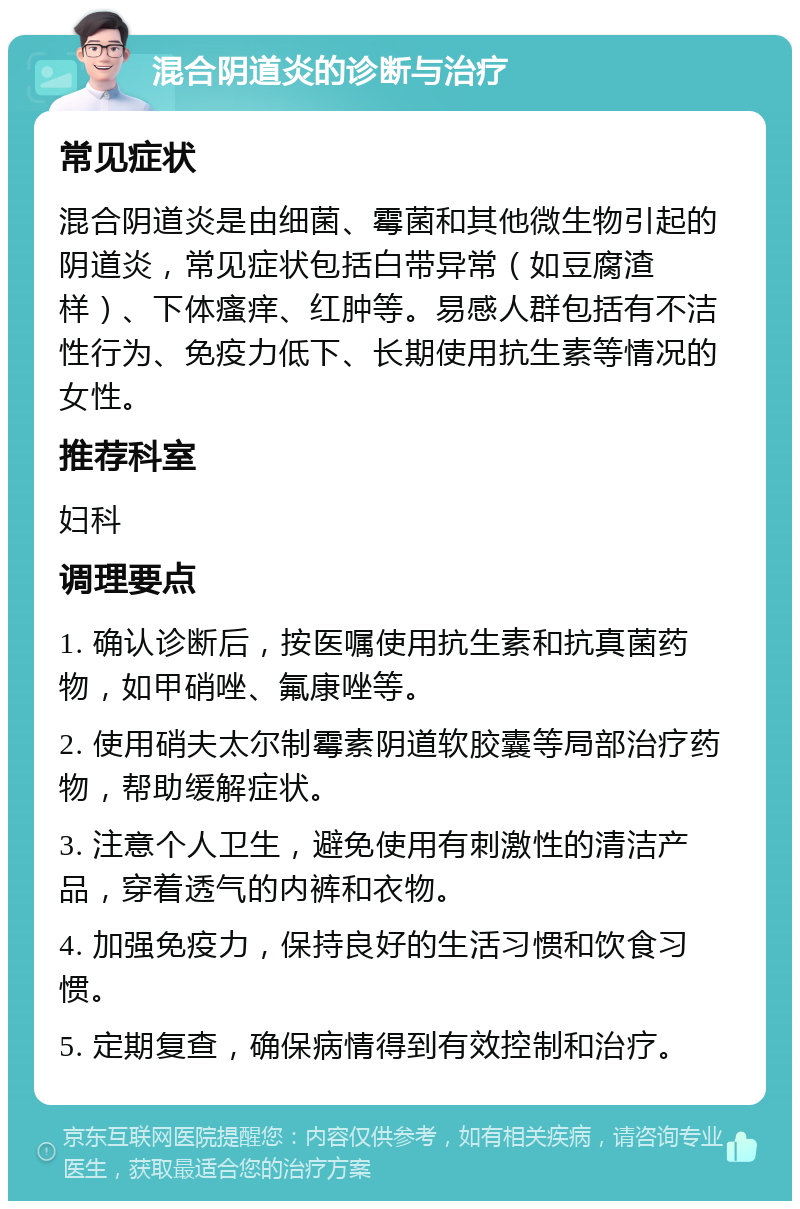 混合阴道炎的诊断与治疗 常见症状 混合阴道炎是由细菌、霉菌和其他微生物引起的阴道炎，常见症状包括白带异常（如豆腐渣样）、下体瘙痒、红肿等。易感人群包括有不洁性行为、免疫力低下、长期使用抗生素等情况的女性。 推荐科室 妇科 调理要点 1. 确认诊断后，按医嘱使用抗生素和抗真菌药物，如甲硝唑、氟康唑等。 2. 使用硝夫太尔制霉素阴道软胶囊等局部治疗药物，帮助缓解症状。 3. 注意个人卫生，避免使用有刺激性的清洁产品，穿着透气的内裤和衣物。 4. 加强免疫力，保持良好的生活习惯和饮食习惯。 5. 定期复查，确保病情得到有效控制和治疗。