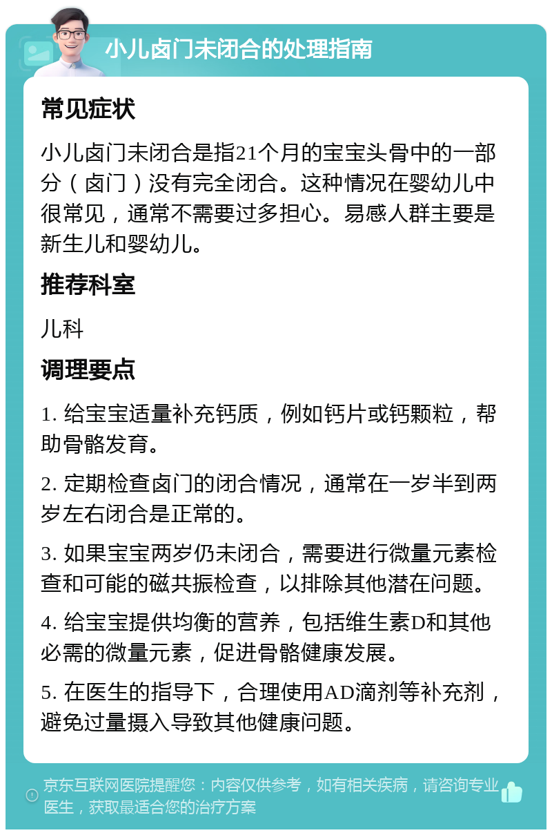 小儿卤门未闭合的处理指南 常见症状 小儿卤门未闭合是指21个月的宝宝头骨中的一部分（卤门）没有完全闭合。这种情况在婴幼儿中很常见，通常不需要过多担心。易感人群主要是新生儿和婴幼儿。 推荐科室 儿科 调理要点 1. 给宝宝适量补充钙质，例如钙片或钙颗粒，帮助骨骼发育。 2. 定期检查卤门的闭合情况，通常在一岁半到两岁左右闭合是正常的。 3. 如果宝宝两岁仍未闭合，需要进行微量元素检查和可能的磁共振检查，以排除其他潜在问题。 4. 给宝宝提供均衡的营养，包括维生素D和其他必需的微量元素，促进骨骼健康发展。 5. 在医生的指导下，合理使用AD滴剂等补充剂，避免过量摄入导致其他健康问题。