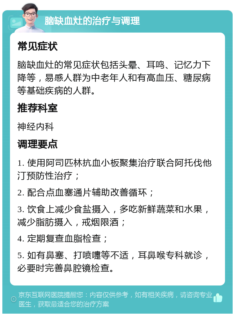 脑缺血灶的治疗与调理 常见症状 脑缺血灶的常见症状包括头晕、耳鸣、记忆力下降等，易感人群为中老年人和有高血压、糖尿病等基础疾病的人群。 推荐科室 神经内科 调理要点 1. 使用阿司匹林抗血小板聚集治疗联合阿托伐他汀预防性治疗； 2. 配合点血塞通片辅助改善循环； 3. 饮食上减少食盐摄入，多吃新鲜蔬菜和水果，减少脂肪摄入，戒烟限酒； 4. 定期复查血脂检查； 5. 如有鼻塞、打喷嚏等不适，耳鼻喉专科就诊，必要时完善鼻腔镜检查。