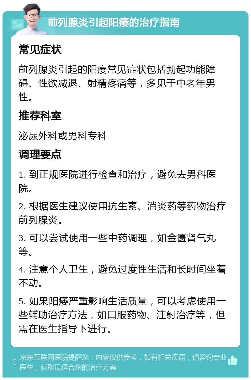 前列腺炎引起阳痿的治疗指南 常见症状 前列腺炎引起的阳痿常见症状包括勃起功能障碍、性欲减退、射精疼痛等，多见于中老年男性。 推荐科室 泌尿外科或男科专科 调理要点 1. 到正规医院进行检查和治疗，避免去男科医院。 2. 根据医生建议使用抗生素、消炎药等药物治疗前列腺炎。 3. 可以尝试使用一些中药调理，如金匮肾气丸等。 4. 注意个人卫生，避免过度性生活和长时间坐着不动。 5. 如果阳痿严重影响生活质量，可以考虑使用一些辅助治疗方法，如口服药物、注射治疗等，但需在医生指导下进行。