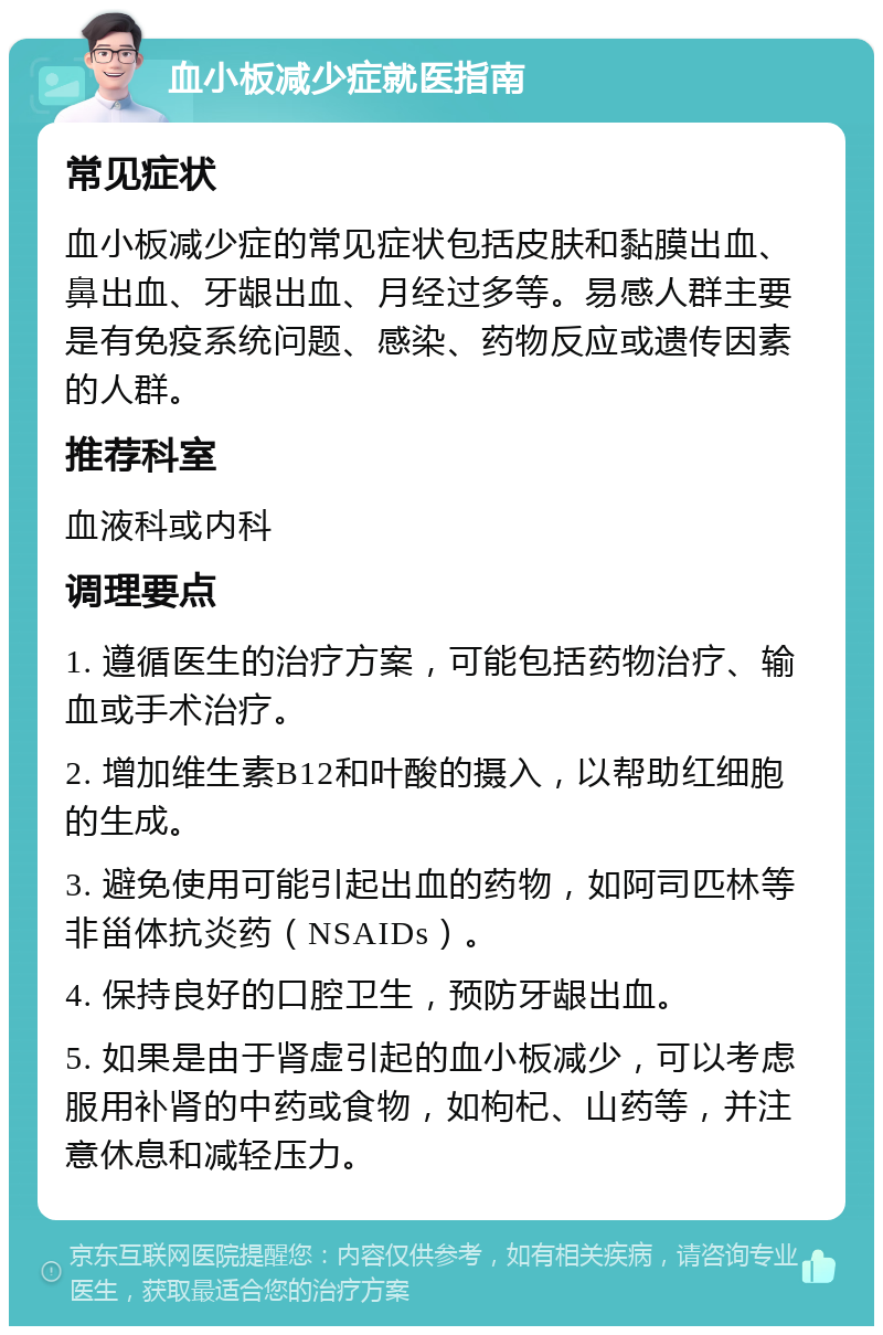 血小板减少症就医指南 常见症状 血小板减少症的常见症状包括皮肤和黏膜出血、鼻出血、牙龈出血、月经过多等。易感人群主要是有免疫系统问题、感染、药物反应或遗传因素的人群。 推荐科室 血液科或内科 调理要点 1. 遵循医生的治疗方案，可能包括药物治疗、输血或手术治疗。 2. 增加维生素B12和叶酸的摄入，以帮助红细胞的生成。 3. 避免使用可能引起出血的药物，如阿司匹林等非甾体抗炎药（NSAIDs）。 4. 保持良好的口腔卫生，预防牙龈出血。 5. 如果是由于肾虚引起的血小板减少，可以考虑服用补肾的中药或食物，如枸杞、山药等，并注意休息和减轻压力。