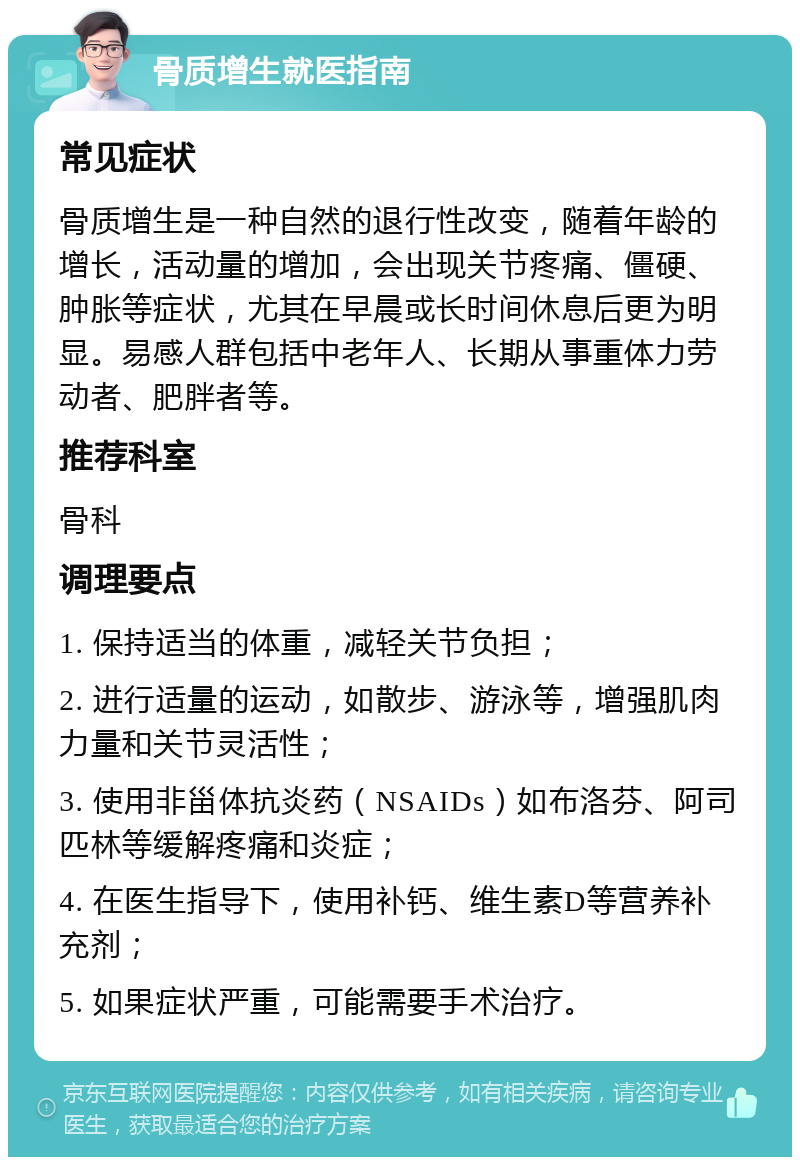 骨质增生就医指南 常见症状 骨质增生是一种自然的退行性改变，随着年龄的增长，活动量的增加，会出现关节疼痛、僵硬、肿胀等症状，尤其在早晨或长时间休息后更为明显。易感人群包括中老年人、长期从事重体力劳动者、肥胖者等。 推荐科室 骨科 调理要点 1. 保持适当的体重，减轻关节负担； 2. 进行适量的运动，如散步、游泳等，增强肌肉力量和关节灵活性； 3. 使用非甾体抗炎药（NSAIDs）如布洛芬、阿司匹林等缓解疼痛和炎症； 4. 在医生指导下，使用补钙、维生素D等营养补充剂； 5. 如果症状严重，可能需要手术治疗。