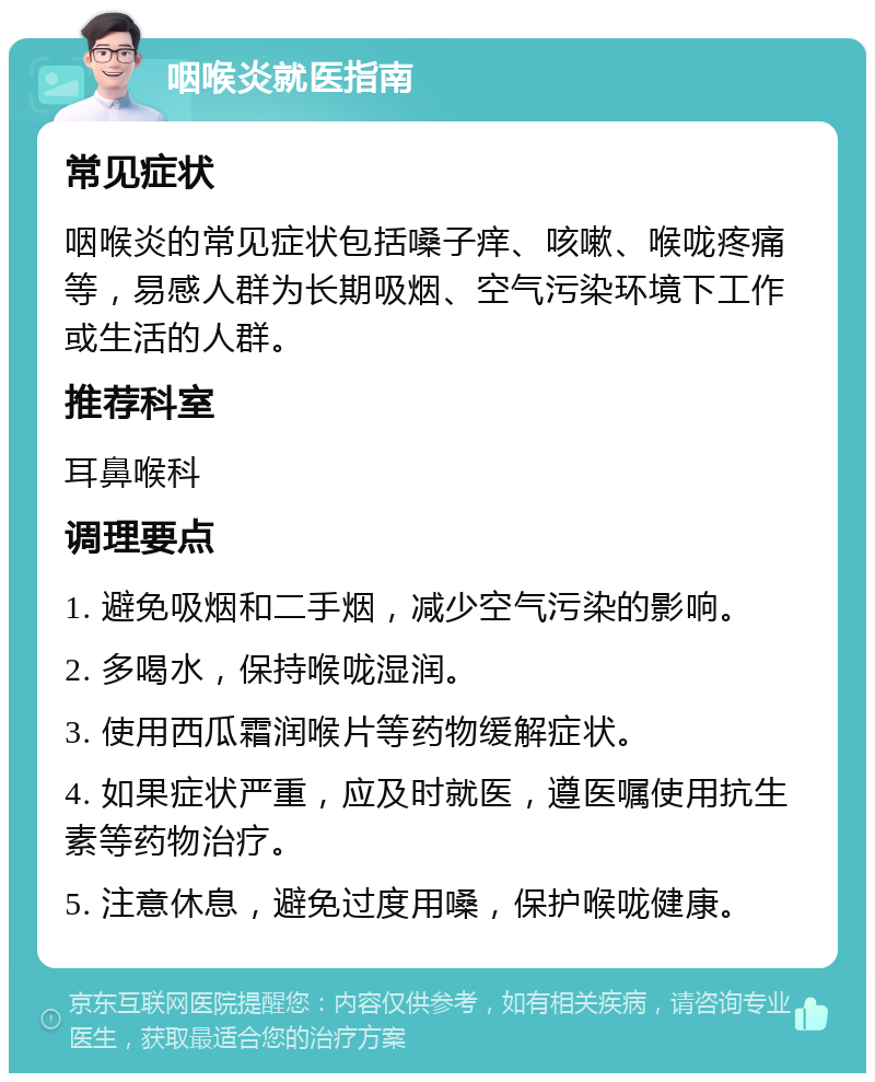 咽喉炎就医指南 常见症状 咽喉炎的常见症状包括嗓子痒、咳嗽、喉咙疼痛等，易感人群为长期吸烟、空气污染环境下工作或生活的人群。 推荐科室 耳鼻喉科 调理要点 1. 避免吸烟和二手烟，减少空气污染的影响。 2. 多喝水，保持喉咙湿润。 3. 使用西瓜霜润喉片等药物缓解症状。 4. 如果症状严重，应及时就医，遵医嘱使用抗生素等药物治疗。 5. 注意休息，避免过度用嗓，保护喉咙健康。