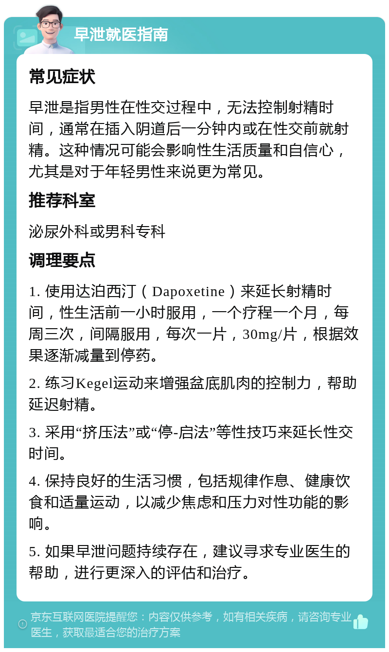 早泄就医指南 常见症状 早泄是指男性在性交过程中，无法控制射精时间，通常在插入阴道后一分钟内或在性交前就射精。这种情况可能会影响性生活质量和自信心，尤其是对于年轻男性来说更为常见。 推荐科室 泌尿外科或男科专科 调理要点 1. 使用达泊西汀（Dapoxetine）来延长射精时间，性生活前一小时服用，一个疗程一个月，每周三次，间隔服用，每次一片，30mg/片，根据效果逐渐减量到停药。 2. 练习Kegel运动来增强盆底肌肉的控制力，帮助延迟射精。 3. 采用“挤压法”或“停-启法”等性技巧来延长性交时间。 4. 保持良好的生活习惯，包括规律作息、健康饮食和适量运动，以减少焦虑和压力对性功能的影响。 5. 如果早泄问题持续存在，建议寻求专业医生的帮助，进行更深入的评估和治疗。