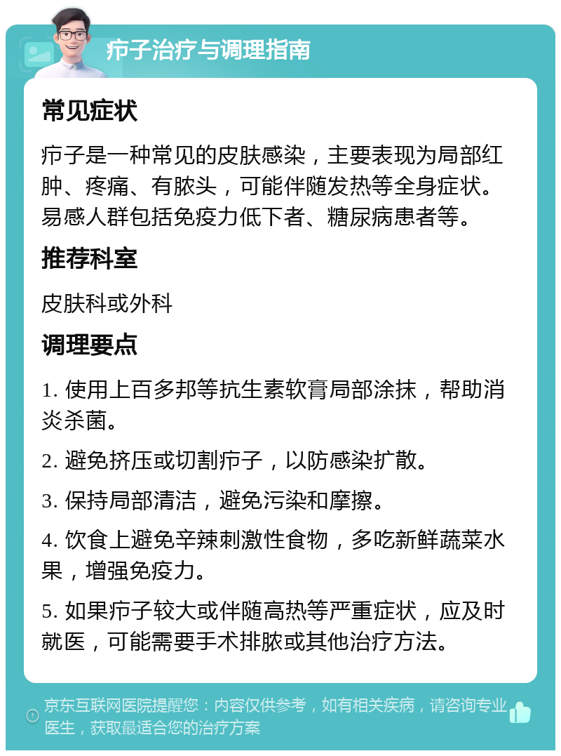 疖子治疗与调理指南 常见症状 疖子是一种常见的皮肤感染，主要表现为局部红肿、疼痛、有脓头，可能伴随发热等全身症状。易感人群包括免疫力低下者、糖尿病患者等。 推荐科室 皮肤科或外科 调理要点 1. 使用上百多邦等抗生素软膏局部涂抹，帮助消炎杀菌。 2. 避免挤压或切割疖子，以防感染扩散。 3. 保持局部清洁，避免污染和摩擦。 4. 饮食上避免辛辣刺激性食物，多吃新鲜蔬菜水果，增强免疫力。 5. 如果疖子较大或伴随高热等严重症状，应及时就医，可能需要手术排脓或其他治疗方法。