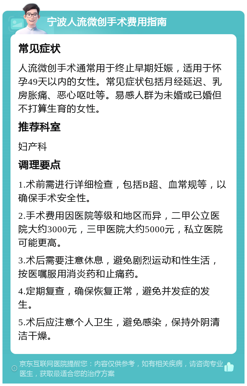 宁波人流微创手术费用指南 常见症状 人流微创手术通常用于终止早期妊娠，适用于怀孕49天以内的女性。常见症状包括月经延迟、乳房胀痛、恶心呕吐等。易感人群为未婚或已婚但不打算生育的女性。 推荐科室 妇产科 调理要点 1.术前需进行详细检查，包括B超、血常规等，以确保手术安全性。 2.手术费用因医院等级和地区而异，二甲公立医院大约3000元，三甲医院大约5000元，私立医院可能更高。 3.术后需要注意休息，避免剧烈运动和性生活，按医嘱服用消炎药和止痛药。 4.定期复查，确保恢复正常，避免并发症的发生。 5.术后应注意个人卫生，避免感染，保持外阴清洁干燥。