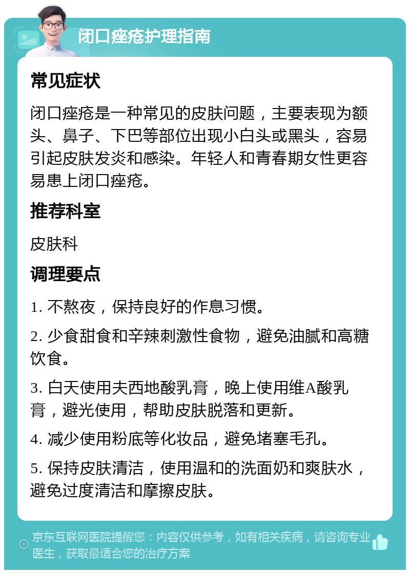 闭口痤疮护理指南 常见症状 闭口痤疮是一种常见的皮肤问题，主要表现为额头、鼻子、下巴等部位出现小白头或黑头，容易引起皮肤发炎和感染。年轻人和青春期女性更容易患上闭口痤疮。 推荐科室 皮肤科 调理要点 1. 不熬夜，保持良好的作息习惯。 2. 少食甜食和辛辣刺激性食物，避免油腻和高糖饮食。 3. 白天使用夫西地酸乳膏，晚上使用维A酸乳膏，避光使用，帮助皮肤脱落和更新。 4. 减少使用粉底等化妆品，避免堵塞毛孔。 5. 保持皮肤清洁，使用温和的洗面奶和爽肤水，避免过度清洁和摩擦皮肤。