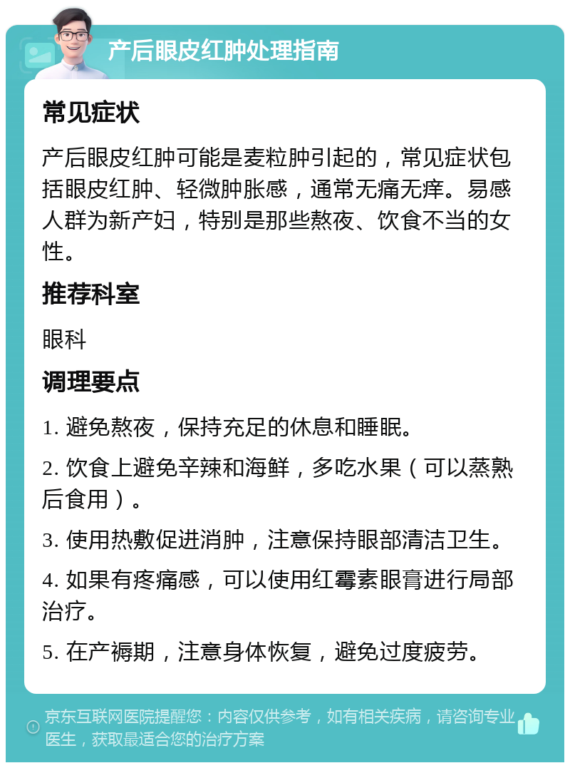 产后眼皮红肿处理指南 常见症状 产后眼皮红肿可能是麦粒肿引起的，常见症状包括眼皮红肿、轻微肿胀感，通常无痛无痒。易感人群为新产妇，特别是那些熬夜、饮食不当的女性。 推荐科室 眼科 调理要点 1. 避免熬夜，保持充足的休息和睡眠。 2. 饮食上避免辛辣和海鲜，多吃水果（可以蒸熟后食用）。 3. 使用热敷促进消肿，注意保持眼部清洁卫生。 4. 如果有疼痛感，可以使用红霉素眼膏进行局部治疗。 5. 在产褥期，注意身体恢复，避免过度疲劳。