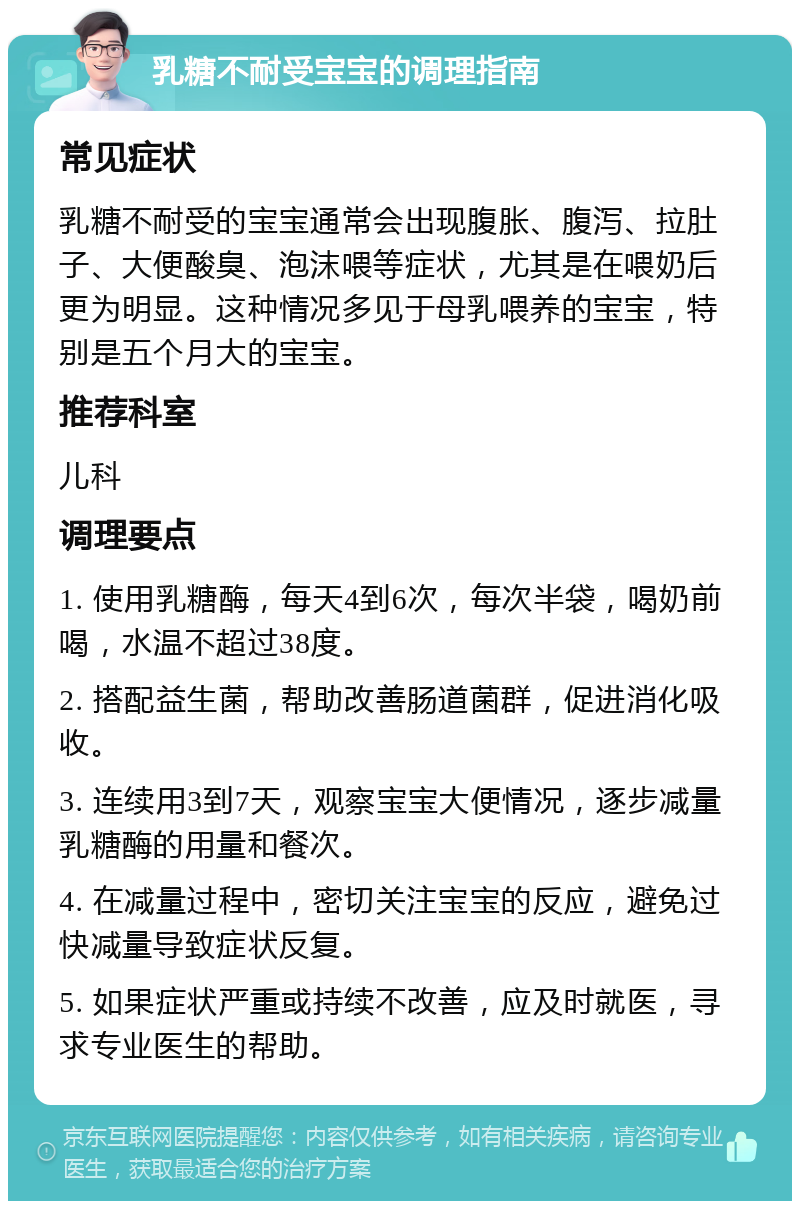 乳糖不耐受宝宝的调理指南 常见症状 乳糖不耐受的宝宝通常会出现腹胀、腹泻、拉肚子、大便酸臭、泡沫喂等症状，尤其是在喂奶后更为明显。这种情况多见于母乳喂养的宝宝，特别是五个月大的宝宝。 推荐科室 儿科 调理要点 1. 使用乳糖酶，每天4到6次，每次半袋，喝奶前喝，水温不超过38度。 2. 搭配益生菌，帮助改善肠道菌群，促进消化吸收。 3. 连续用3到7天，观察宝宝大便情况，逐步减量乳糖酶的用量和餐次。 4. 在减量过程中，密切关注宝宝的反应，避免过快减量导致症状反复。 5. 如果症状严重或持续不改善，应及时就医，寻求专业医生的帮助。