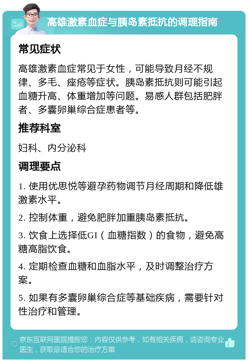 高雄激素血症与胰岛素抵抗的调理指南 常见症状 高雄激素血症常见于女性，可能导致月经不规律、多毛、痤疮等症状。胰岛素抵抗则可能引起血糖升高、体重增加等问题。易感人群包括肥胖者、多囊卵巢综合症患者等。 推荐科室 妇科、内分泌科 调理要点 1. 使用优思悦等避孕药物调节月经周期和降低雄激素水平。 2. 控制体重，避免肥胖加重胰岛素抵抗。 3. 饮食上选择低GI（血糖指数）的食物，避免高糖高脂饮食。 4. 定期检查血糖和血脂水平，及时调整治疗方案。 5. 如果有多囊卵巢综合症等基础疾病，需要针对性治疗和管理。