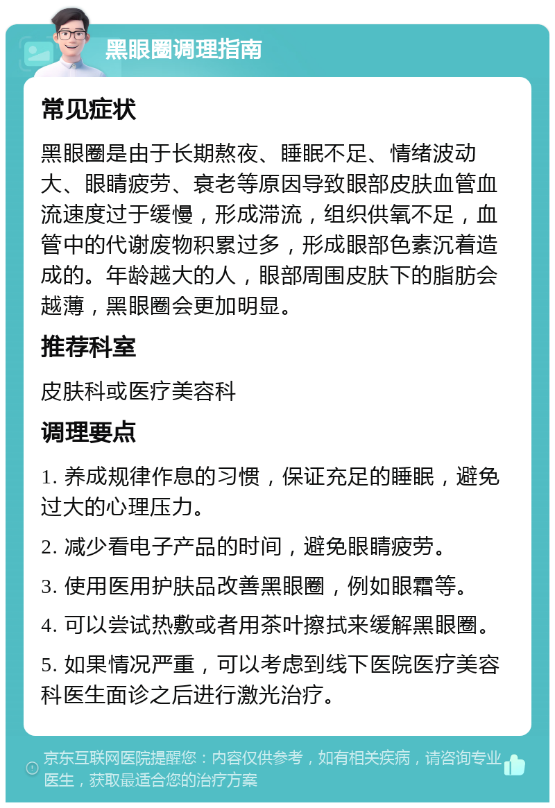 黑眼圈调理指南 常见症状 黑眼圈是由于长期熬夜、睡眠不足、情绪波动大、眼睛疲劳、衰老等原因导致眼部皮肤血管血流速度过于缓慢，形成滞流，组织供氧不足，血管中的代谢废物积累过多，形成眼部色素沉着造成的。年龄越大的人，眼部周围皮肤下的脂肪会越薄，黑眼圈会更加明显。 推荐科室 皮肤科或医疗美容科 调理要点 1. 养成规律作息的习惯，保证充足的睡眠，避免过大的心理压力。 2. 减少看电子产品的时间，避免眼睛疲劳。 3. 使用医用护肤品改善黑眼圈，例如眼霜等。 4. 可以尝试热敷或者用茶叶擦拭来缓解黑眼圈。 5. 如果情况严重，可以考虑到线下医院医疗美容科医生面诊之后进行激光治疗。