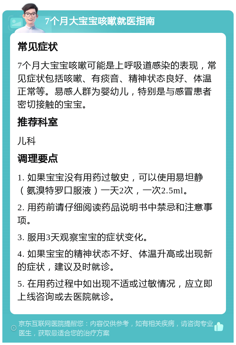 7个月大宝宝咳嗽就医指南 常见症状 7个月大宝宝咳嗽可能是上呼吸道感染的表现，常见症状包括咳嗽、有痰音、精神状态良好、体温正常等。易感人群为婴幼儿，特别是与感冒患者密切接触的宝宝。 推荐科室 儿科 调理要点 1. 如果宝宝没有用药过敏史，可以使用易坦静（氨溴特罗口服液）一天2次，一次2.5ml。 2. 用药前请仔细阅读药品说明书中禁忌和注意事项。 3. 服用3天观察宝宝的症状变化。 4. 如果宝宝的精神状态不好、体温升高或出现新的症状，建议及时就诊。 5. 在用药过程中如出现不适或过敏情况，应立即上线咨询或去医院就诊。