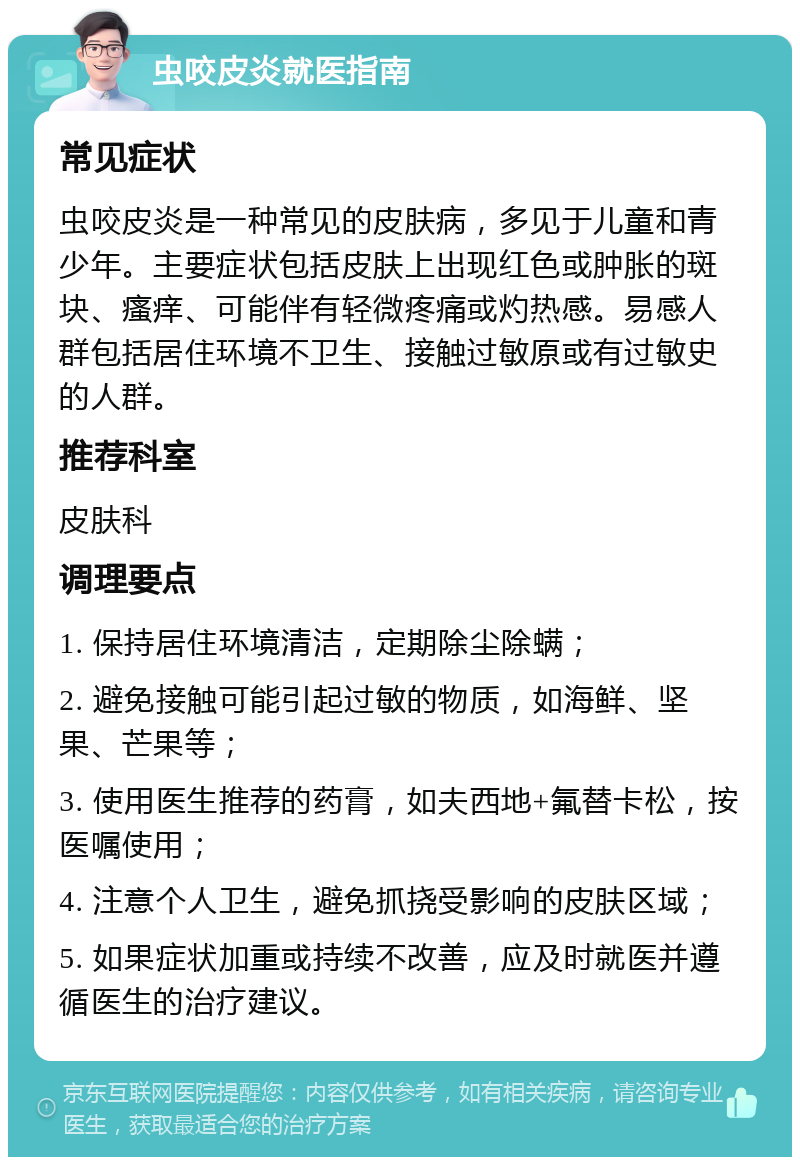 虫咬皮炎就医指南 常见症状 虫咬皮炎是一种常见的皮肤病，多见于儿童和青少年。主要症状包括皮肤上出现红色或肿胀的斑块、瘙痒、可能伴有轻微疼痛或灼热感。易感人群包括居住环境不卫生、接触过敏原或有过敏史的人群。 推荐科室 皮肤科 调理要点 1. 保持居住环境清洁，定期除尘除螨； 2. 避免接触可能引起过敏的物质，如海鲜、坚果、芒果等； 3. 使用医生推荐的药膏，如夫西地+氟替卡松，按医嘱使用； 4. 注意个人卫生，避免抓挠受影响的皮肤区域； 5. 如果症状加重或持续不改善，应及时就医并遵循医生的治疗建议。