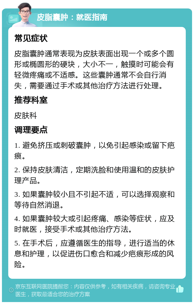 皮脂囊肿：就医指南 常见症状 皮脂囊肿通常表现为皮肤表面出现一个或多个圆形或椭圆形的硬块，大小不一，触摸时可能会有轻微疼痛或不适感。这些囊肿通常不会自行消失，需要通过手术或其他治疗方法进行处理。 推荐科室 皮肤科 调理要点 1. 避免挤压或刺破囊肿，以免引起感染或留下疤痕。 2. 保持皮肤清洁，定期洗脸和使用温和的皮肤护理产品。 3. 如果囊肿较小且不引起不适，可以选择观察和等待自然消退。 4. 如果囊肿较大或引起疼痛、感染等症状，应及时就医，接受手术或其他治疗方法。 5. 在手术后，应遵循医生的指导，进行适当的休息和护理，以促进伤口愈合和减少疤痕形成的风险。