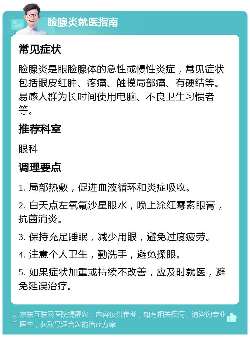 睑腺炎就医指南 常见症状 睑腺炎是眼睑腺体的急性或慢性炎症，常见症状包括眼皮红肿、疼痛、触摸局部痛、有硬结等。易感人群为长时间使用电脑、不良卫生习惯者等。 推荐科室 眼科 调理要点 1. 局部热敷，促进血液循环和炎症吸收。 2. 白天点左氧氟沙星眼水，晚上涂红霉素眼膏，抗菌消炎。 3. 保持充足睡眠，减少用眼，避免过度疲劳。 4. 注意个人卫生，勤洗手，避免揉眼。 5. 如果症状加重或持续不改善，应及时就医，避免延误治疗。