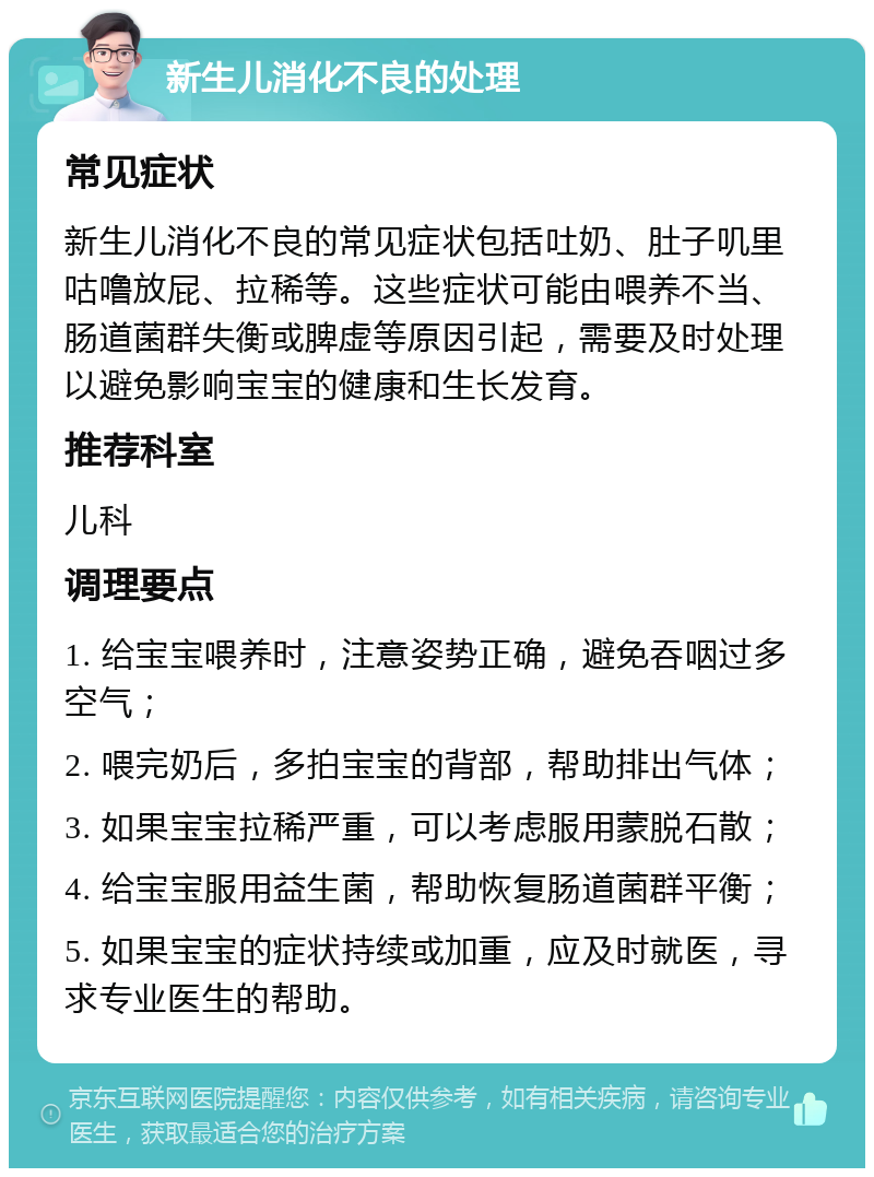 新生儿消化不良的处理 常见症状 新生儿消化不良的常见症状包括吐奶、肚子叽里咕噜放屁、拉稀等。这些症状可能由喂养不当、肠道菌群失衡或脾虚等原因引起，需要及时处理以避免影响宝宝的健康和生长发育。 推荐科室 儿科 调理要点 1. 给宝宝喂养时，注意姿势正确，避免吞咽过多空气； 2. 喂完奶后，多拍宝宝的背部，帮助排出气体； 3. 如果宝宝拉稀严重，可以考虑服用蒙脱石散； 4. 给宝宝服用益生菌，帮助恢复肠道菌群平衡； 5. 如果宝宝的症状持续或加重，应及时就医，寻求专业医生的帮助。