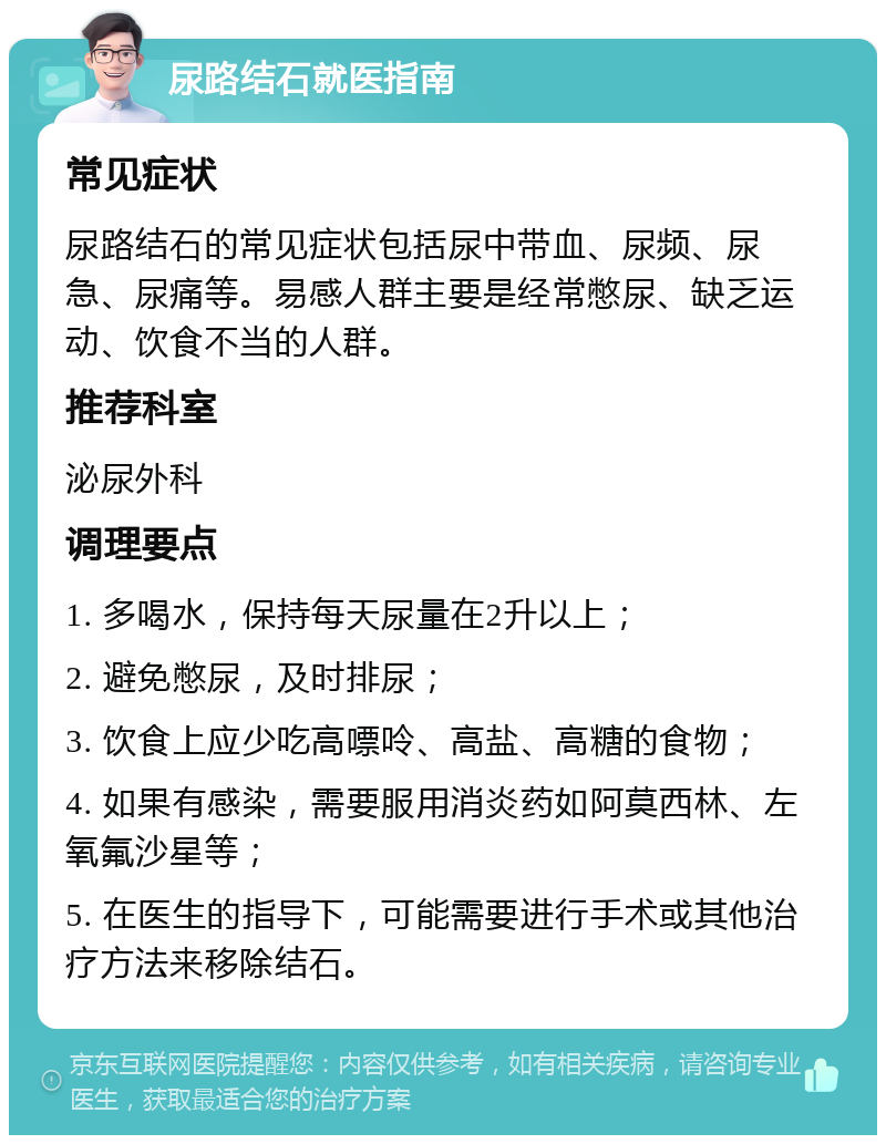 尿路结石就医指南 常见症状 尿路结石的常见症状包括尿中带血、尿频、尿急、尿痛等。易感人群主要是经常憋尿、缺乏运动、饮食不当的人群。 推荐科室 泌尿外科 调理要点 1. 多喝水，保持每天尿量在2升以上； 2. 避免憋尿，及时排尿； 3. 饮食上应少吃高嘌呤、高盐、高糖的食物； 4. 如果有感染，需要服用消炎药如阿莫西林、左氧氟沙星等； 5. 在医生的指导下，可能需要进行手术或其他治疗方法来移除结石。