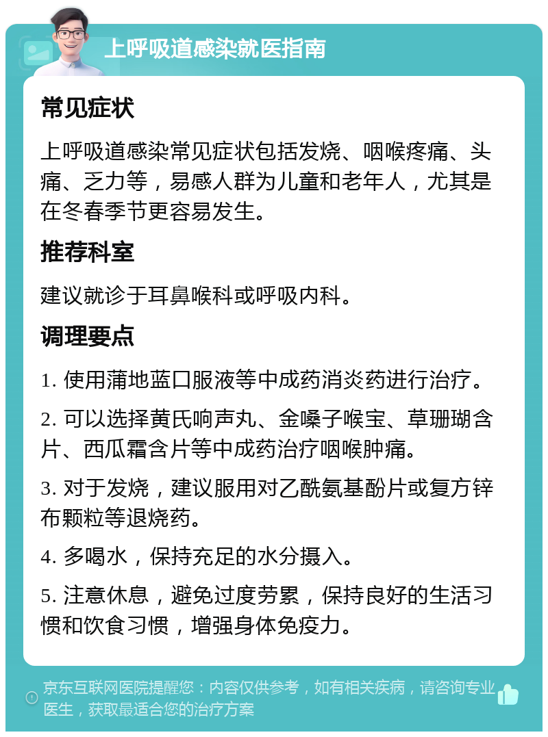 上呼吸道感染就医指南 常见症状 上呼吸道感染常见症状包括发烧、咽喉疼痛、头痛、乏力等，易感人群为儿童和老年人，尤其是在冬春季节更容易发生。 推荐科室 建议就诊于耳鼻喉科或呼吸内科。 调理要点 1. 使用蒲地蓝口服液等中成药消炎药进行治疗。 2. 可以选择黄氏响声丸、金嗓子喉宝、草珊瑚含片、西瓜霜含片等中成药治疗咽喉肿痛。 3. 对于发烧，建议服用对乙酰氨基酚片或复方锌布颗粒等退烧药。 4. 多喝水，保持充足的水分摄入。 5. 注意休息，避免过度劳累，保持良好的生活习惯和饮食习惯，增强身体免疫力。