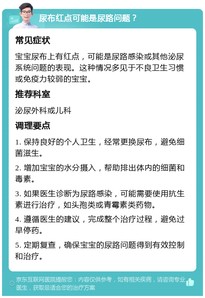 尿布红点可能是尿路问题？ 常见症状 宝宝尿布上有红点，可能是尿路感染或其他泌尿系统问题的表现。这种情况多见于不良卫生习惯或免疫力较弱的宝宝。 推荐科室 泌尿外科或儿科 调理要点 1. 保持良好的个人卫生，经常更换尿布，避免细菌滋生。 2. 增加宝宝的水分摄入，帮助排出体内的细菌和毒素。 3. 如果医生诊断为尿路感染，可能需要使用抗生素进行治疗，如头孢类或青霉素类药物。 4. 遵循医生的建议，完成整个治疗过程，避免过早停药。 5. 定期复查，确保宝宝的尿路问题得到有效控制和治疗。