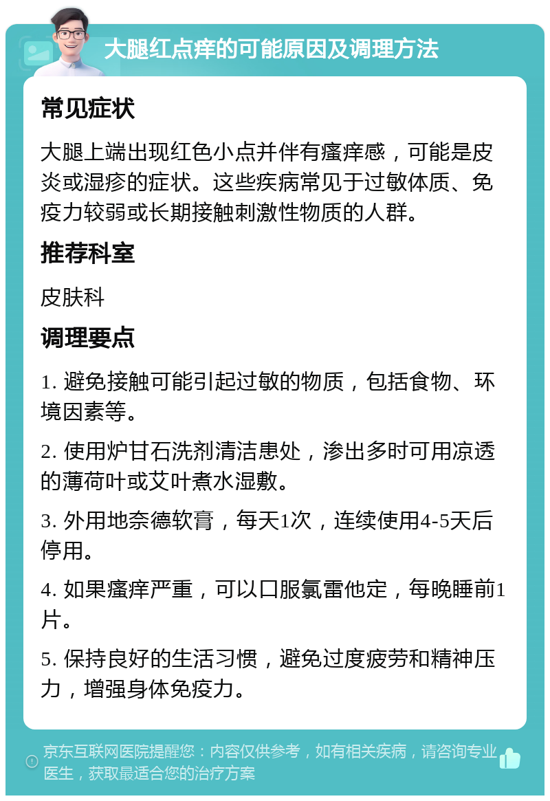 大腿红点痒的可能原因及调理方法 常见症状 大腿上端出现红色小点并伴有瘙痒感，可能是皮炎或湿疹的症状。这些疾病常见于过敏体质、免疫力较弱或长期接触刺激性物质的人群。 推荐科室 皮肤科 调理要点 1. 避免接触可能引起过敏的物质，包括食物、环境因素等。 2. 使用炉甘石洗剂清洁患处，渗出多时可用凉透的薄荷叶或艾叶煮水湿敷。 3. 外用地奈德软膏，每天1次，连续使用4-5天后停用。 4. 如果瘙痒严重，可以口服氯雷他定，每晚睡前1片。 5. 保持良好的生活习惯，避免过度疲劳和精神压力，增强身体免疫力。