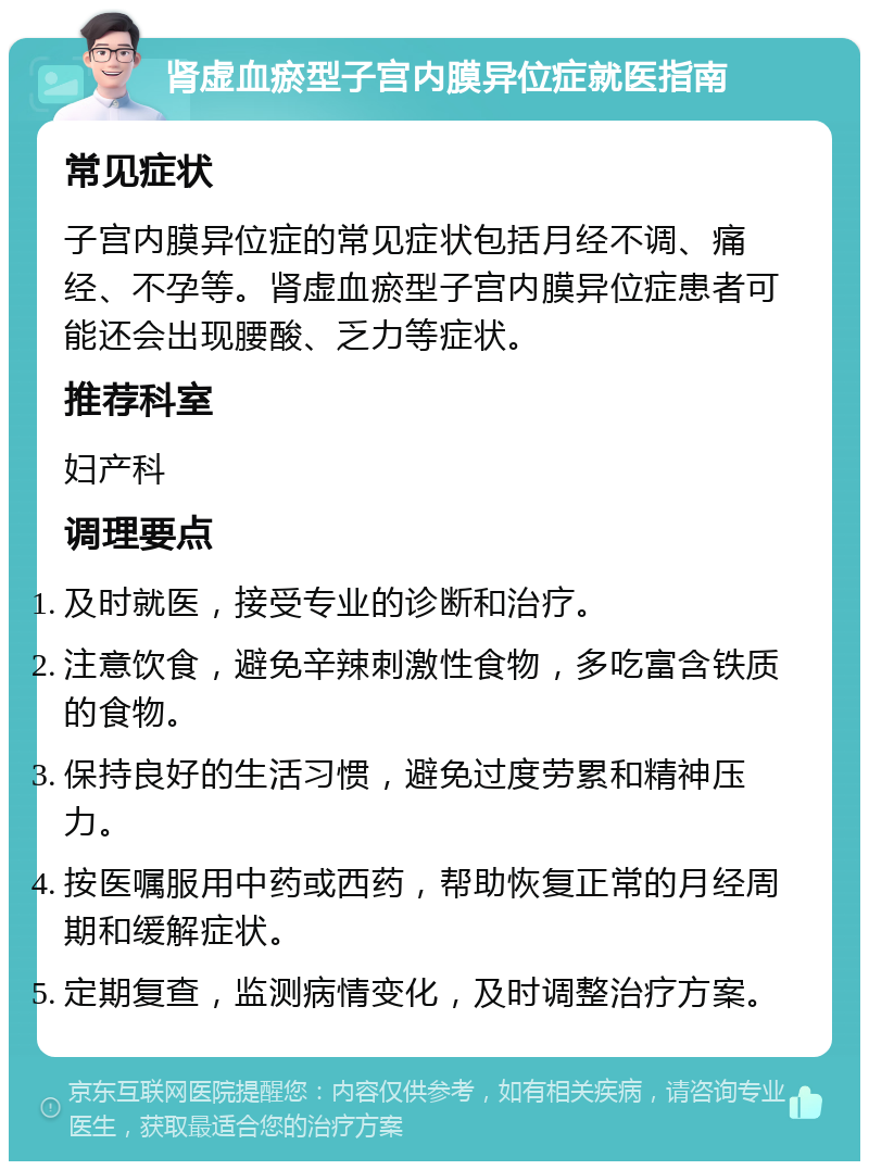 肾虚血瘀型子宫内膜异位症就医指南 常见症状 子宫内膜异位症的常见症状包括月经不调、痛经、不孕等。肾虚血瘀型子宫内膜异位症患者可能还会出现腰酸、乏力等症状。 推荐科室 妇产科 调理要点 及时就医，接受专业的诊断和治疗。 注意饮食，避免辛辣刺激性食物，多吃富含铁质的食物。 保持良好的生活习惯，避免过度劳累和精神压力。 按医嘱服用中药或西药，帮助恢复正常的月经周期和缓解症状。 定期复查，监测病情变化，及时调整治疗方案。