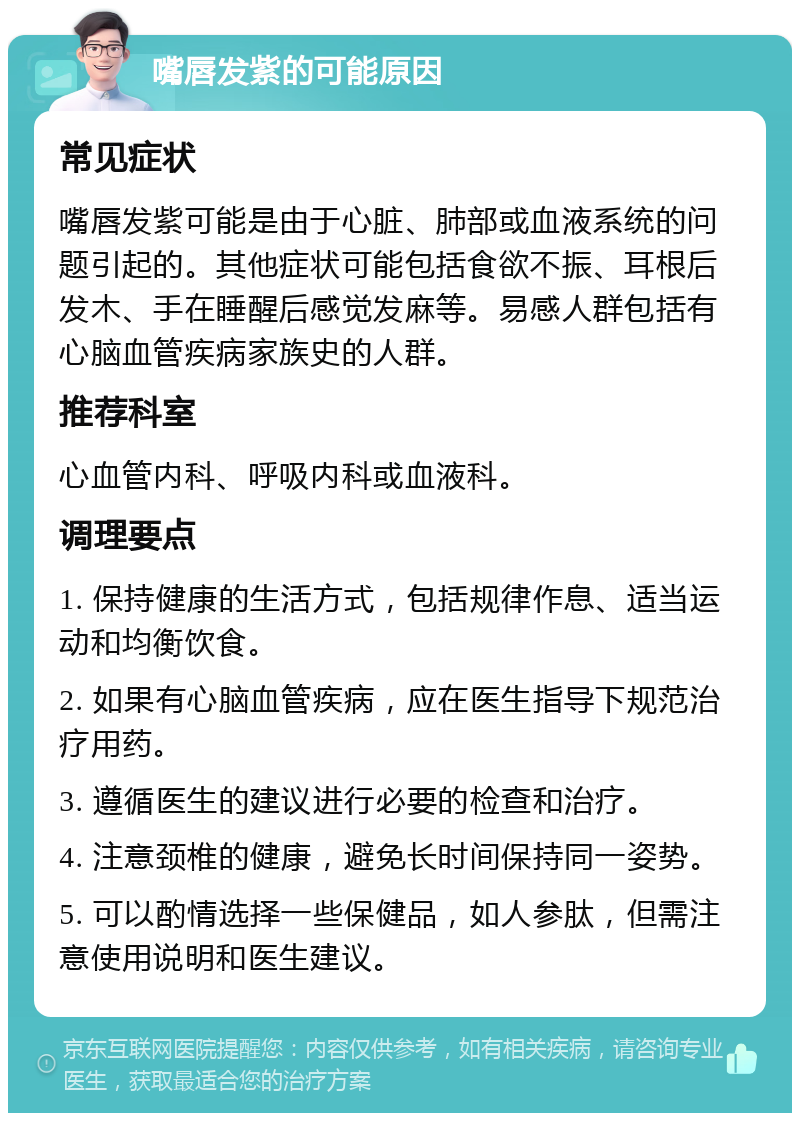 嘴唇发紫的可能原因 常见症状 嘴唇发紫可能是由于心脏、肺部或血液系统的问题引起的。其他症状可能包括食欲不振、耳根后发木、手在睡醒后感觉发麻等。易感人群包括有心脑血管疾病家族史的人群。 推荐科室 心血管内科、呼吸内科或血液科。 调理要点 1. 保持健康的生活方式，包括规律作息、适当运动和均衡饮食。 2. 如果有心脑血管疾病，应在医生指导下规范治疗用药。 3. 遵循医生的建议进行必要的检查和治疗。 4. 注意颈椎的健康，避免长时间保持同一姿势。 5. 可以酌情选择一些保健品，如人参肽，但需注意使用说明和医生建议。