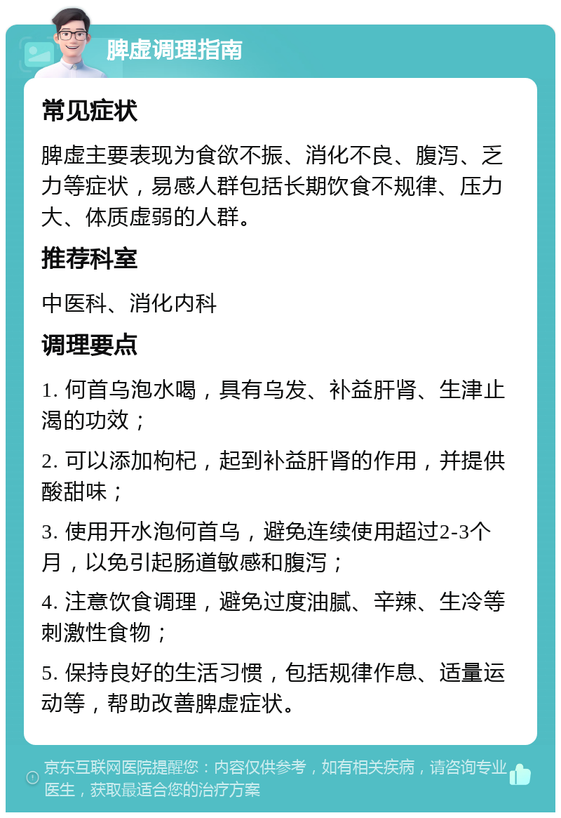 脾虚调理指南 常见症状 脾虚主要表现为食欲不振、消化不良、腹泻、乏力等症状，易感人群包括长期饮食不规律、压力大、体质虚弱的人群。 推荐科室 中医科、消化内科 调理要点 1. 何首乌泡水喝，具有乌发、补益肝肾、生津止渴的功效； 2. 可以添加枸杞，起到补益肝肾的作用，并提供酸甜味； 3. 使用开水泡何首乌，避免连续使用超过2-3个月，以免引起肠道敏感和腹泻； 4. 注意饮食调理，避免过度油腻、辛辣、生冷等刺激性食物； 5. 保持良好的生活习惯，包括规律作息、适量运动等，帮助改善脾虚症状。