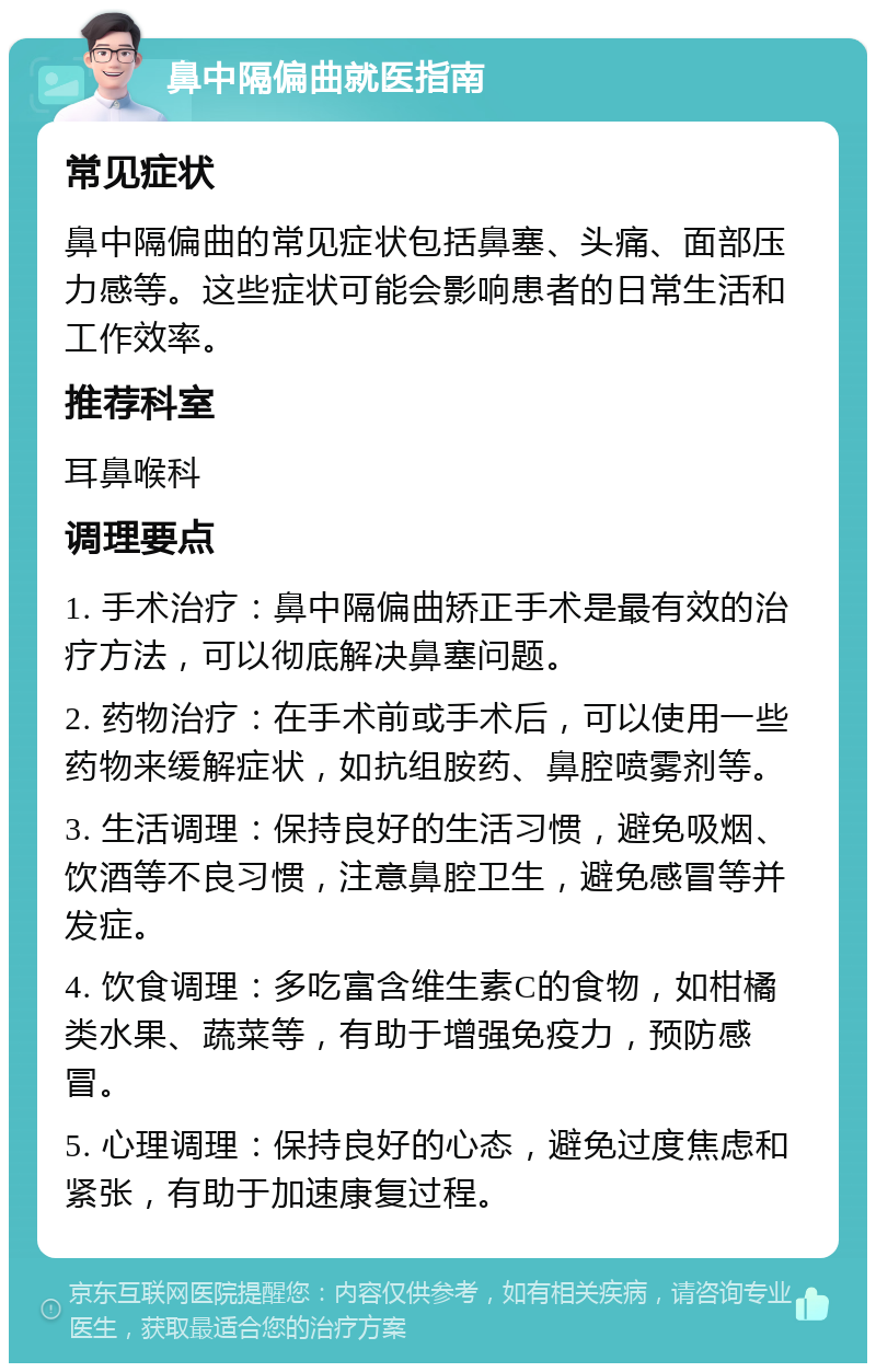 鼻中隔偏曲就医指南 常见症状 鼻中隔偏曲的常见症状包括鼻塞、头痛、面部压力感等。这些症状可能会影响患者的日常生活和工作效率。 推荐科室 耳鼻喉科 调理要点 1. 手术治疗：鼻中隔偏曲矫正手术是最有效的治疗方法，可以彻底解决鼻塞问题。 2. 药物治疗：在手术前或手术后，可以使用一些药物来缓解症状，如抗组胺药、鼻腔喷雾剂等。 3. 生活调理：保持良好的生活习惯，避免吸烟、饮酒等不良习惯，注意鼻腔卫生，避免感冒等并发症。 4. 饮食调理：多吃富含维生素C的食物，如柑橘类水果、蔬菜等，有助于增强免疫力，预防感冒。 5. 心理调理：保持良好的心态，避免过度焦虑和紧张，有助于加速康复过程。