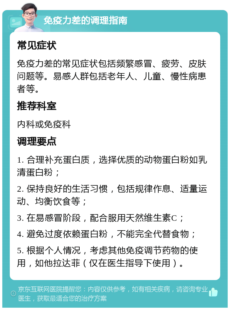 免疫力差的调理指南 常见症状 免疫力差的常见症状包括频繁感冒、疲劳、皮肤问题等。易感人群包括老年人、儿童、慢性病患者等。 推荐科室 内科或免疫科 调理要点 1. 合理补充蛋白质，选择优质的动物蛋白粉如乳清蛋白粉； 2. 保持良好的生活习惯，包括规律作息、适量运动、均衡饮食等； 3. 在易感冒阶段，配合服用天然维生素C； 4. 避免过度依赖蛋白粉，不能完全代替食物； 5. 根据个人情况，考虑其他免疫调节药物的使用，如他拉达菲（仅在医生指导下使用）。