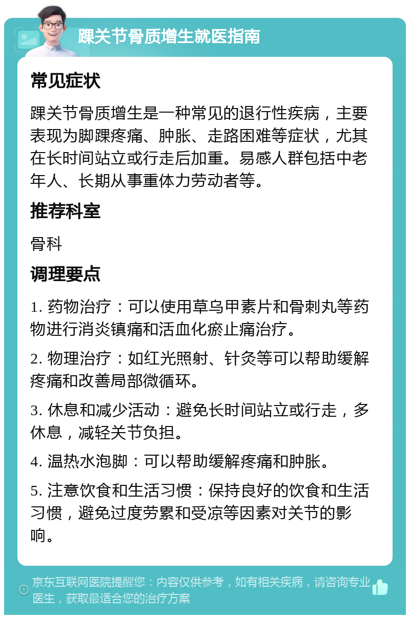 踝关节骨质增生就医指南 常见症状 踝关节骨质增生是一种常见的退行性疾病，主要表现为脚踝疼痛、肿胀、走路困难等症状，尤其在长时间站立或行走后加重。易感人群包括中老年人、长期从事重体力劳动者等。 推荐科室 骨科 调理要点 1. 药物治疗：可以使用草乌甲素片和骨刺丸等药物进行消炎镇痛和活血化瘀止痛治疗。 2. 物理治疗：如红光照射、针灸等可以帮助缓解疼痛和改善局部微循环。 3. 休息和减少活动：避免长时间站立或行走，多休息，减轻关节负担。 4. 温热水泡脚：可以帮助缓解疼痛和肿胀。 5. 注意饮食和生活习惯：保持良好的饮食和生活习惯，避免过度劳累和受凉等因素对关节的影响。