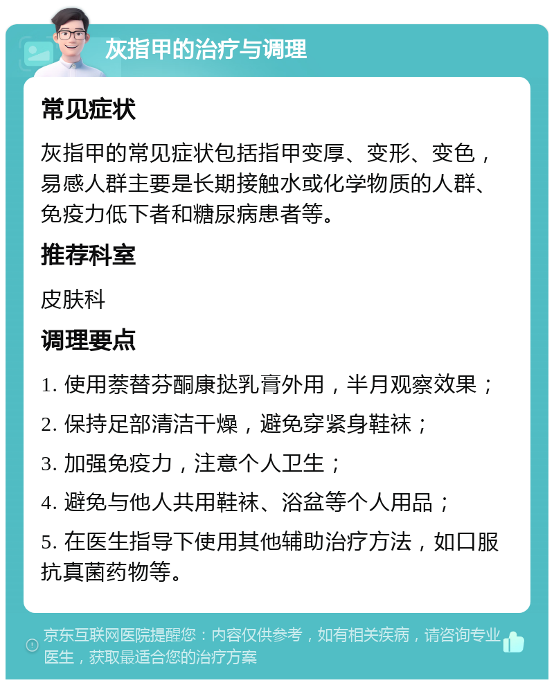 灰指甲的治疗与调理 常见症状 灰指甲的常见症状包括指甲变厚、变形、变色，易感人群主要是长期接触水或化学物质的人群、免疫力低下者和糖尿病患者等。 推荐科室 皮肤科 调理要点 1. 使用萘替芬酮康挞乳膏外用，半月观察效果； 2. 保持足部清洁干燥，避免穿紧身鞋袜； 3. 加强免疫力，注意个人卫生； 4. 避免与他人共用鞋袜、浴盆等个人用品； 5. 在医生指导下使用其他辅助治疗方法，如口服抗真菌药物等。