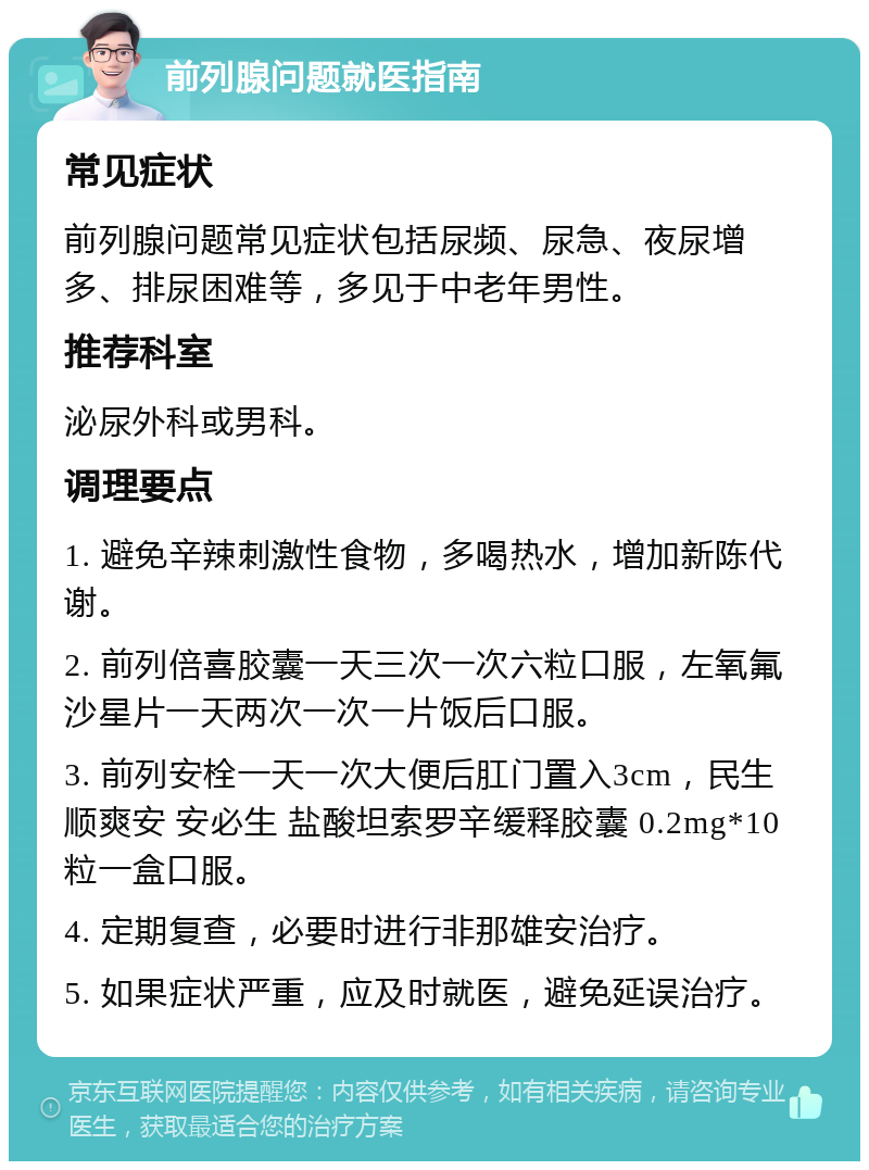 前列腺问题就医指南 常见症状 前列腺问题常见症状包括尿频、尿急、夜尿增多、排尿困难等，多见于中老年男性。 推荐科室 泌尿外科或男科。 调理要点 1. 避免辛辣刺激性食物，多喝热水，增加新陈代谢。 2. 前列倍喜胶囊一天三次一次六粒口服，左氧氟沙星片一天两次一次一片饭后口服。 3. 前列安栓一天一次大便后肛门置入3cm，民生 顺爽安 安必生 盐酸坦索罗辛缓释胶囊 0.2mg*10粒一盒口服。 4. 定期复查，必要时进行非那雄安治疗。 5. 如果症状严重，应及时就医，避免延误治疗。