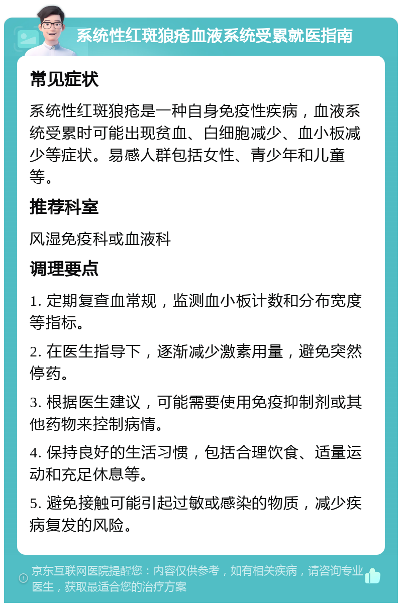 系统性红斑狼疮血液系统受累就医指南 常见症状 系统性红斑狼疮是一种自身免疫性疾病，血液系统受累时可能出现贫血、白细胞减少、血小板减少等症状。易感人群包括女性、青少年和儿童等。 推荐科室 风湿免疫科或血液科 调理要点 1. 定期复查血常规，监测血小板计数和分布宽度等指标。 2. 在医生指导下，逐渐减少激素用量，避免突然停药。 3. 根据医生建议，可能需要使用免疫抑制剂或其他药物来控制病情。 4. 保持良好的生活习惯，包括合理饮食、适量运动和充足休息等。 5. 避免接触可能引起过敏或感染的物质，减少疾病复发的风险。