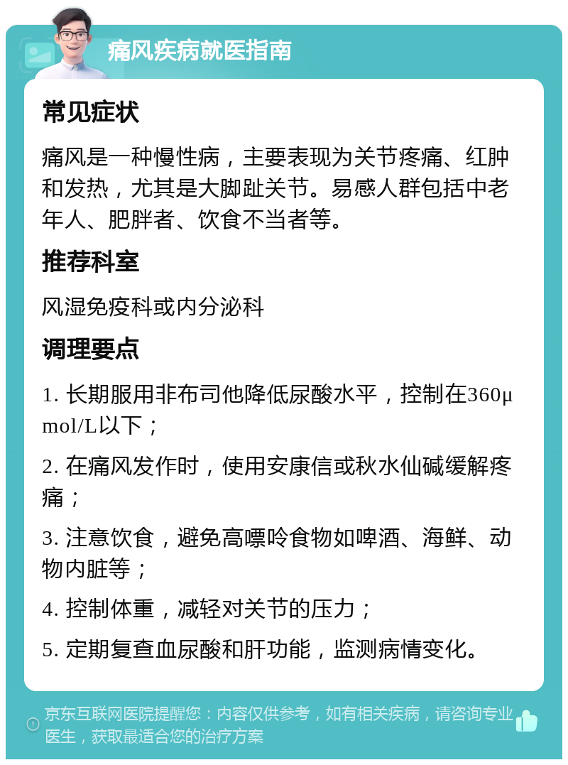 痛风疾病就医指南 常见症状 痛风是一种慢性病，主要表现为关节疼痛、红肿和发热，尤其是大脚趾关节。易感人群包括中老年人、肥胖者、饮食不当者等。 推荐科室 风湿免疫科或内分泌科 调理要点 1. 长期服用非布司他降低尿酸水平，控制在360μmol/L以下； 2. 在痛风发作时，使用安康信或秋水仙碱缓解疼痛； 3. 注意饮食，避免高嘌呤食物如啤酒、海鲜、动物内脏等； 4. 控制体重，减轻对关节的压力； 5. 定期复查血尿酸和肝功能，监测病情变化。