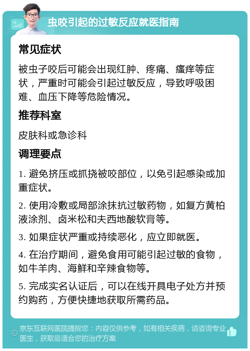 虫咬引起的过敏反应就医指南 常见症状 被虫子咬后可能会出现红肿、疼痛、瘙痒等症状，严重时可能会引起过敏反应，导致呼吸困难、血压下降等危险情况。 推荐科室 皮肤科或急诊科 调理要点 1. 避免挤压或抓挠被咬部位，以免引起感染或加重症状。 2. 使用冷敷或局部涂抹抗过敏药物，如复方黄柏液涂剂、卤米松和夫西地酸软膏等。 3. 如果症状严重或持续恶化，应立即就医。 4. 在治疗期间，避免食用可能引起过敏的食物，如牛羊肉、海鲜和辛辣食物等。 5. 完成实名认证后，可以在线开具电子处方并预约购药，方便快捷地获取所需药品。