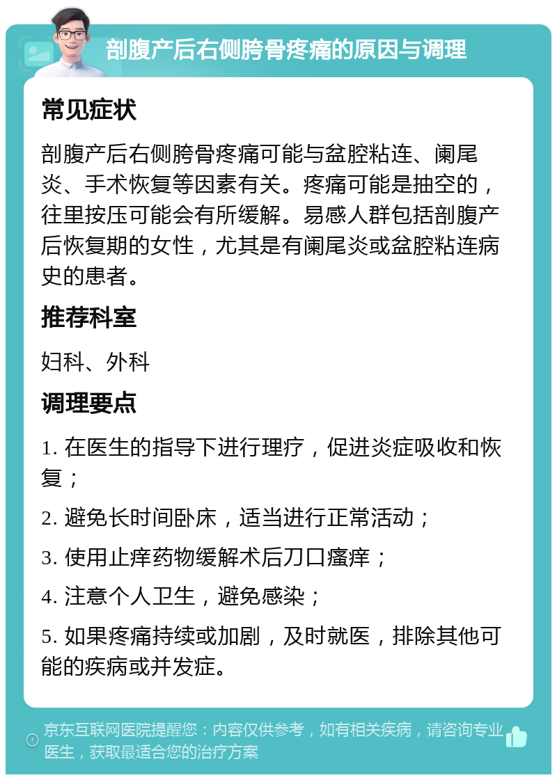 剖腹产后右侧胯骨疼痛的原因与调理 常见症状 剖腹产后右侧胯骨疼痛可能与盆腔粘连、阑尾炎、手术恢复等因素有关。疼痛可能是抽空的，往里按压可能会有所缓解。易感人群包括剖腹产后恢复期的女性，尤其是有阑尾炎或盆腔粘连病史的患者。 推荐科室 妇科、外科 调理要点 1. 在医生的指导下进行理疗，促进炎症吸收和恢复； 2. 避免长时间卧床，适当进行正常活动； 3. 使用止痒药物缓解术后刀口瘙痒； 4. 注意个人卫生，避免感染； 5. 如果疼痛持续或加剧，及时就医，排除其他可能的疾病或并发症。