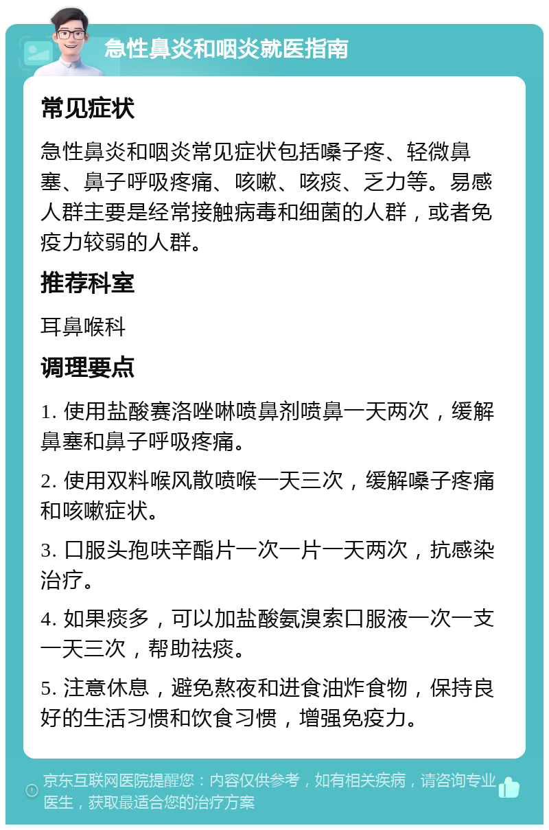 急性鼻炎和咽炎就医指南 常见症状 急性鼻炎和咽炎常见症状包括嗓子疼、轻微鼻塞、鼻子呼吸疼痛、咳嗽、咳痰、乏力等。易感人群主要是经常接触病毒和细菌的人群，或者免疫力较弱的人群。 推荐科室 耳鼻喉科 调理要点 1. 使用盐酸赛洛唑啉喷鼻剂喷鼻一天两次，缓解鼻塞和鼻子呼吸疼痛。 2. 使用双料喉风散喷喉一天三次，缓解嗓子疼痛和咳嗽症状。 3. 口服头孢呋辛酯片一次一片一天两次，抗感染治疗。 4. 如果痰多，可以加盐酸氨溴索口服液一次一支一天三次，帮助祛痰。 5. 注意休息，避免熬夜和进食油炸食物，保持良好的生活习惯和饮食习惯，增强免疫力。